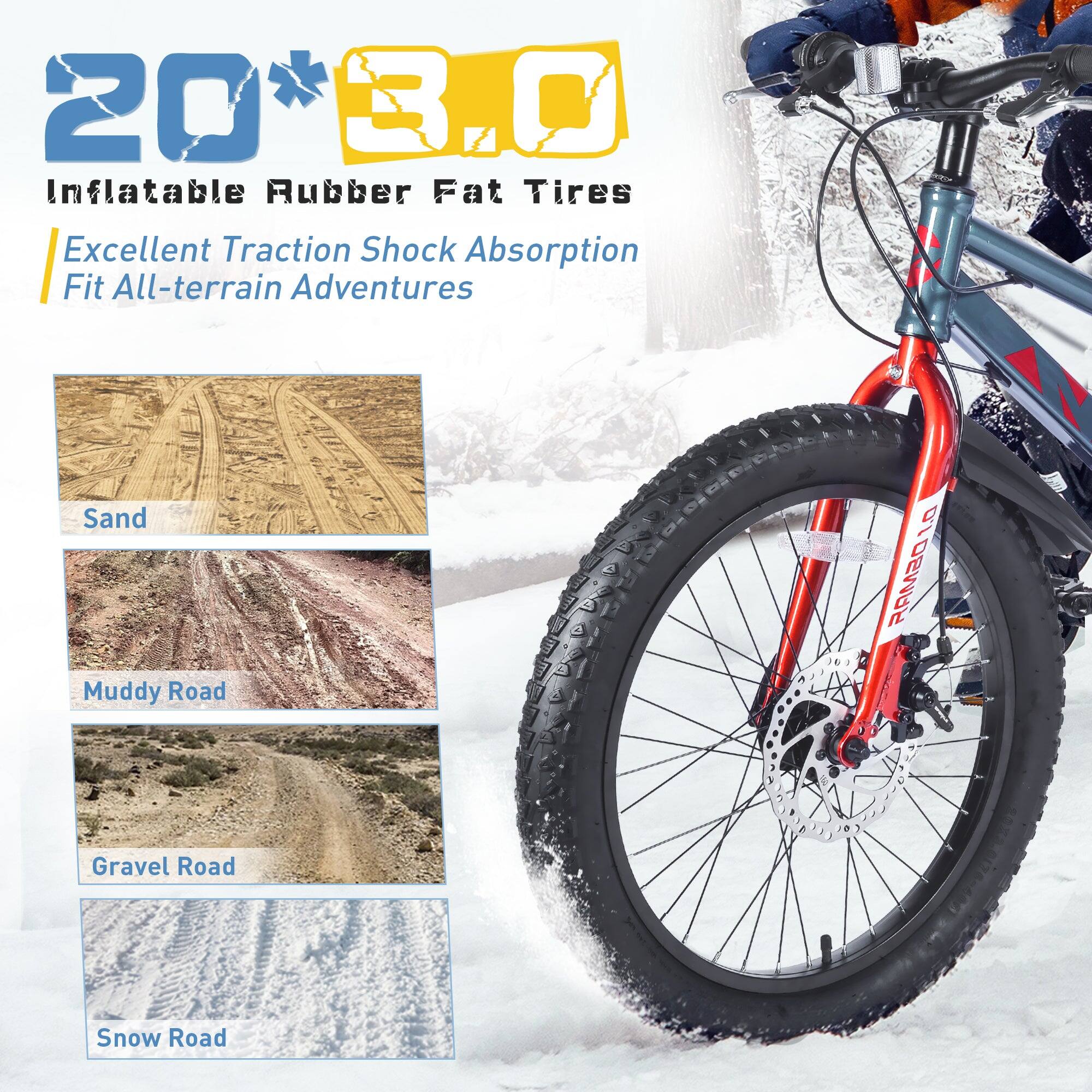 20" x 3.0" Inflatable Rubber Fat Tires  
Excellent Traction Shock Absorption  
Fit All-terrain Adventures  
Sand  
Muddy Road  
Gravel Road  
Snow Road