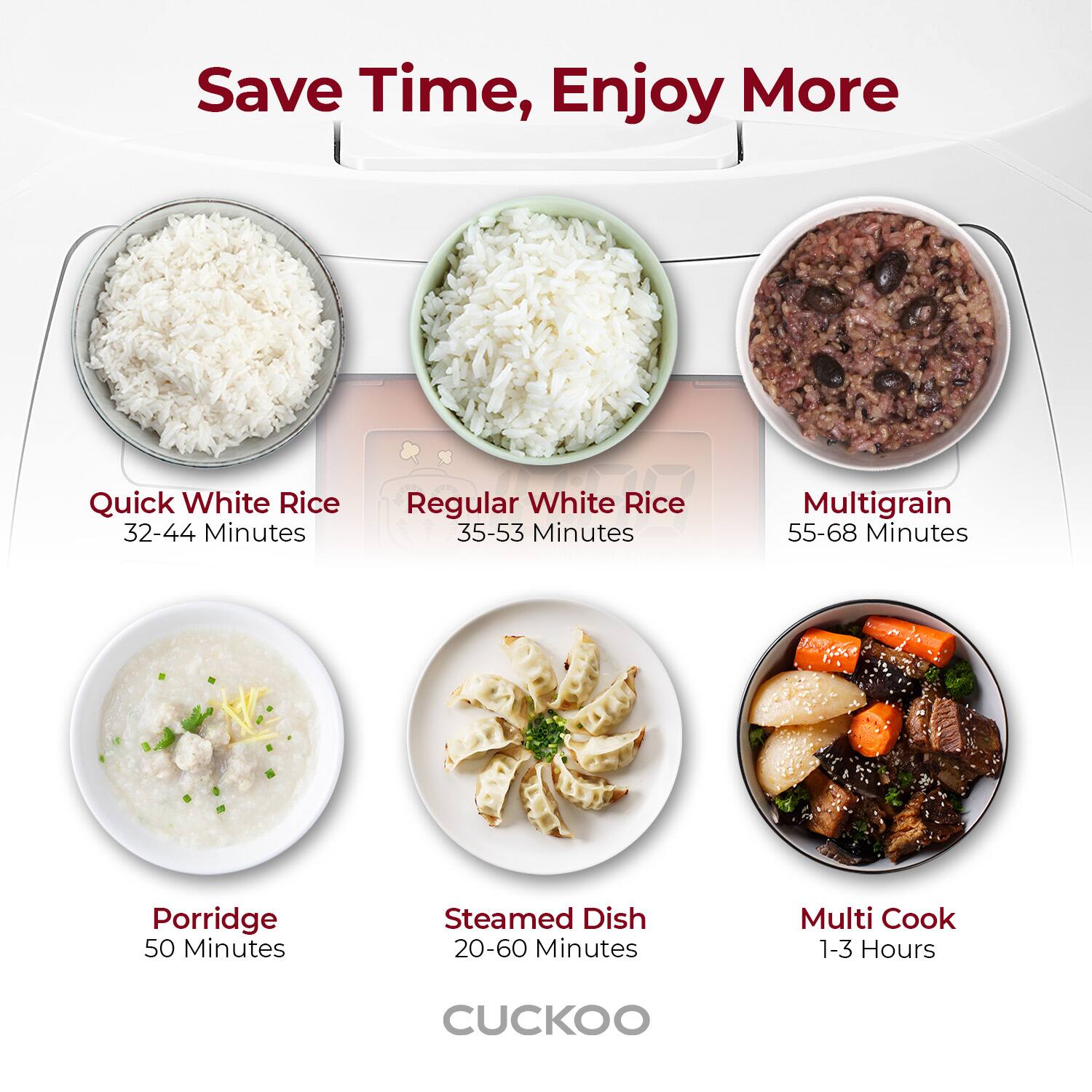 Save Time, Enjoy More

Quick White Rice  
32-44 Minutes

Regular White Rice  
35-53 Minutes

Multigrain  
55-68 Minutes

Porridge  
50 Minutes

Steamed Dish  
20-60 Minutes

Multi Cook  
1-3 Hours

CUCKOO