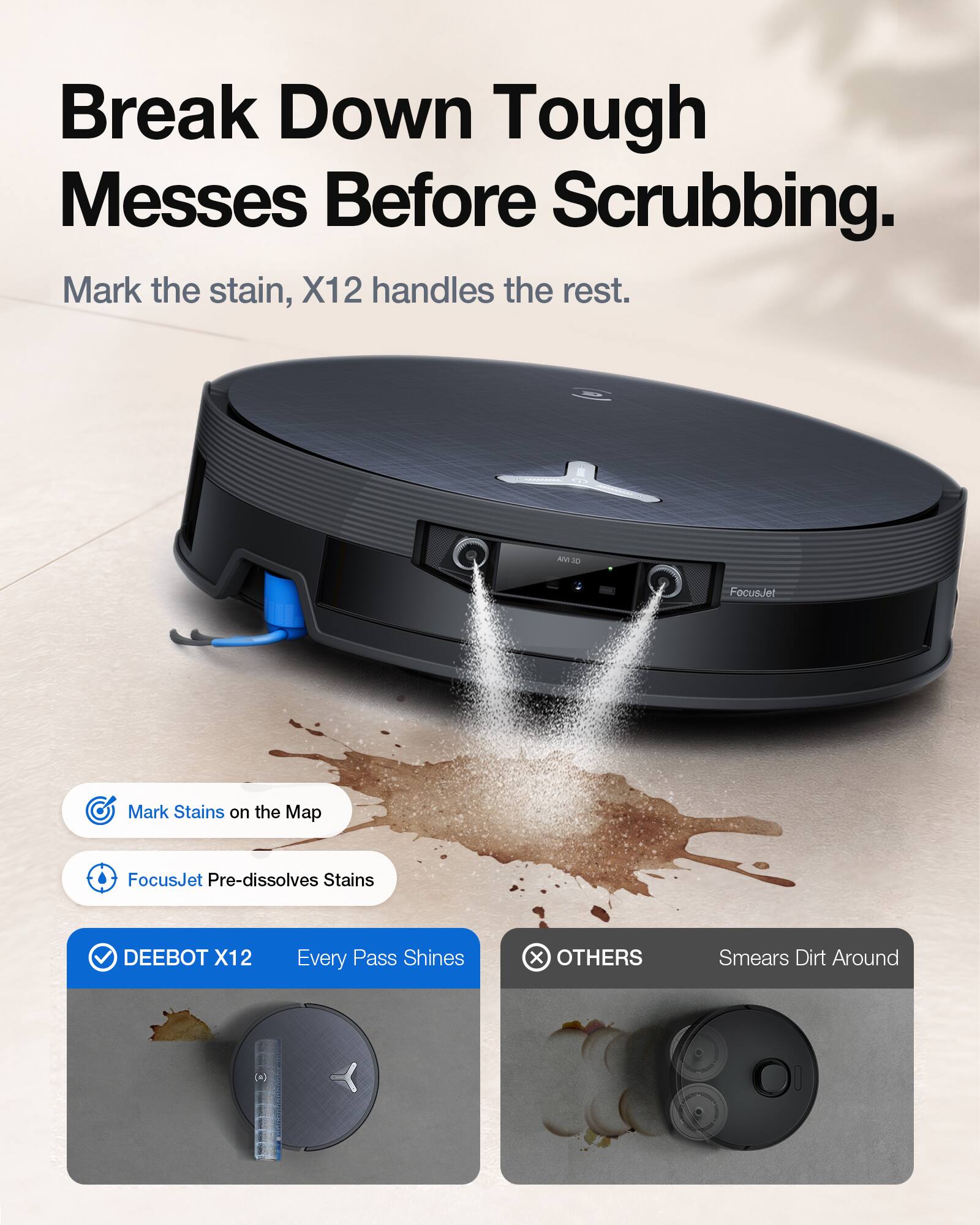 Break Down Tough Messes Before Scrubbing.  
Mark the stain, X12 handles the rest.  

- Mark Stains on the Map  
- FocusJet Pre-dissolves Stains  
- DEEBOT X12 Every Pass Shines  
- OTHERS Smears Dirt Around