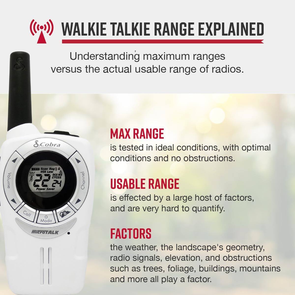 WALKIE TALKIE RANGE EXPLAINED  
Understanding maximum ranges versus the actual usable range of radios.

MAX RANGE  
is tested in ideal conditions, with optimal conditions and no obstructions.

USABLE RANGE  
is effected by a large host of factors, and are very hard to quantify.

FACTORS  
the weather, the landscape's geometry, radio signals, elevation, and obstructions such as trees, foliage, buildings, mountains and more all play a factor.