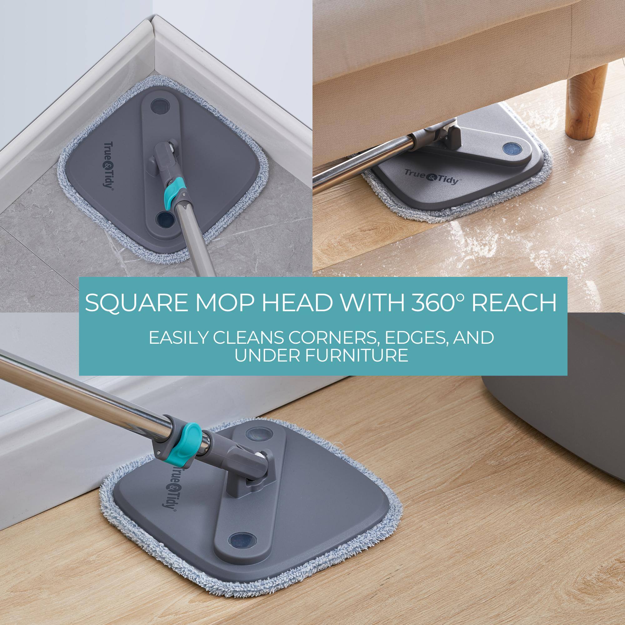 SQUARE MOP HEAD WITH 360° REACH  
EASILY CLEANS CORNERS, EDGES, AND UNDER FURNITURE