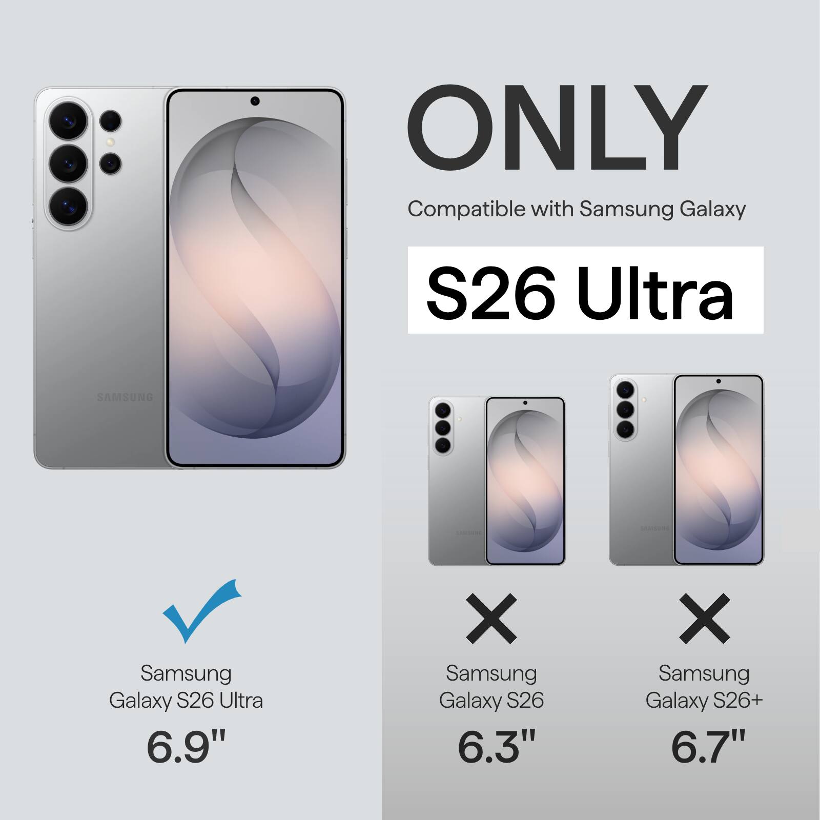 ONLY Compatible with Samsung Galaxy S26 Ultra  
SAMSUNG Samsung Galaxy S26 Ultra 6.9"  
X Samsung Galaxy S26 6.3"  
X Samsung Galaxy S26+ 6.7"