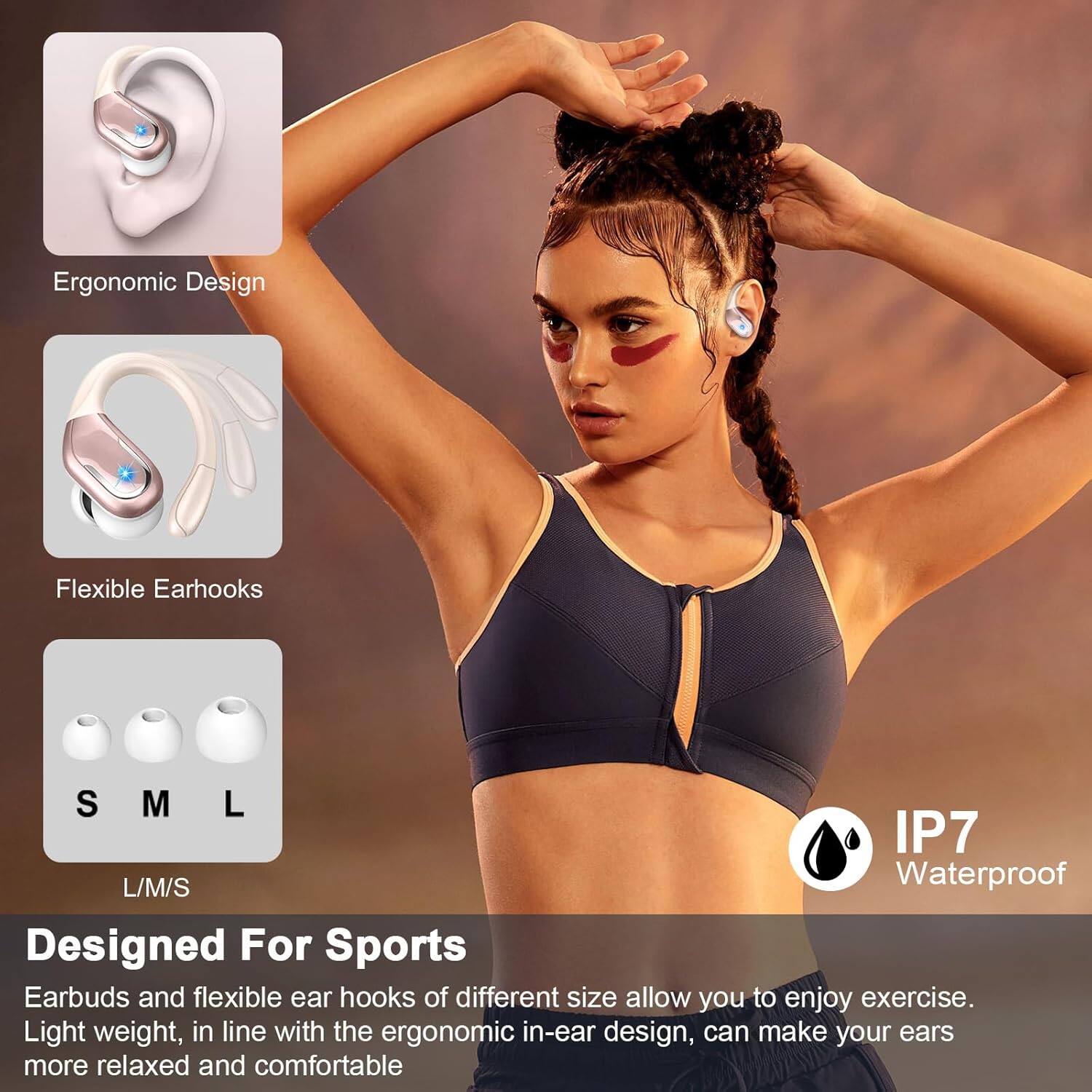 Ergonomic Design

Flexible Earhooks

S M L

L/M/S

IP7 Waterproof

Designed For Sports

Earbuds and flexible ear hooks of different size allow you to enjoy exercise. Light weight, in line with the ergonomic in-ear design, can make your ears more relaxed and comfortable