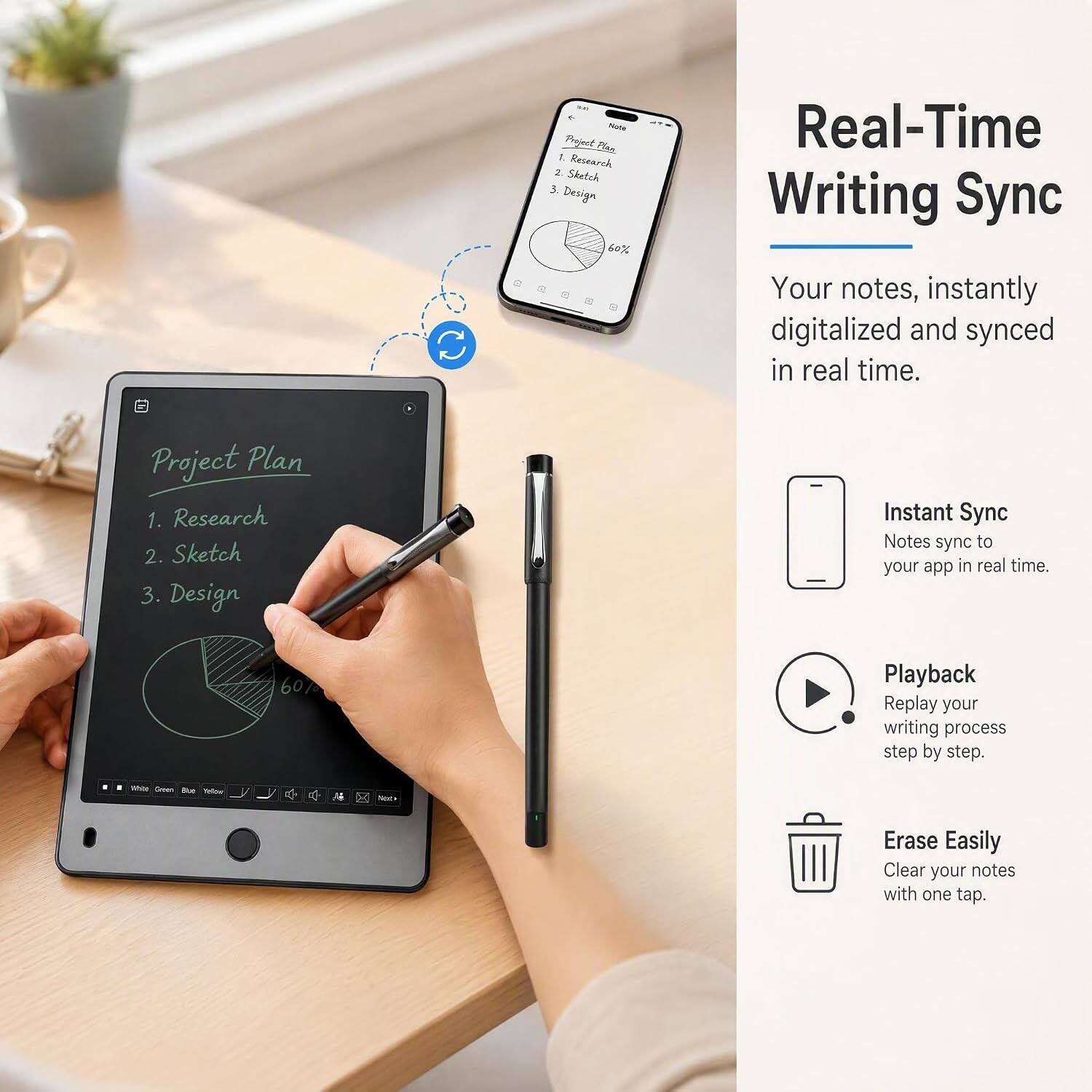 Project Plan  
1. Research  
2. Sketch  
3. Design  
60%  

Real-Time Writing Sync  
Your notes, instantly digitalized and synced in real time.  

Instant Sync  
Notes sync to your app in real time.  

Playback  
Replay your writing process step by step.  

Erase Easily  
Clear your notes with one tap.