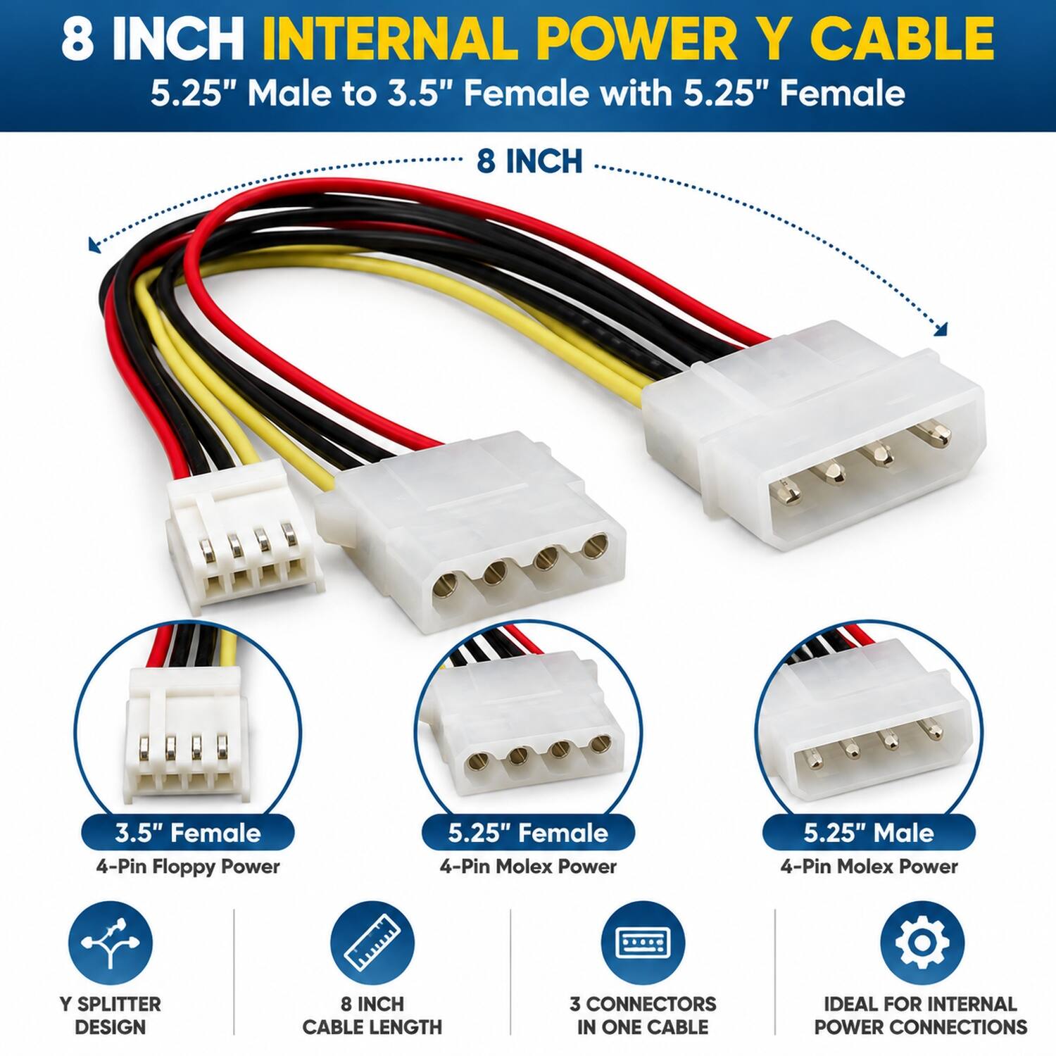 8 INCH INTERNAL POWER Y CABLE  
5.25" Male to 3.5" Female with 5.25" Female  

8 INCH  
3.5" Female 4-Pin Floppy Power  
5.25" Female 4-Pin Molex Power  
5.25" Male 4-Pin Molex Power  

Y SPLITTER DESIGN  
8 INCH CABLE LENGTH  
3 CONNECTORS IN ONE CABLE  
IDEAL FOR INTERNAL POWER CONNECTIONS