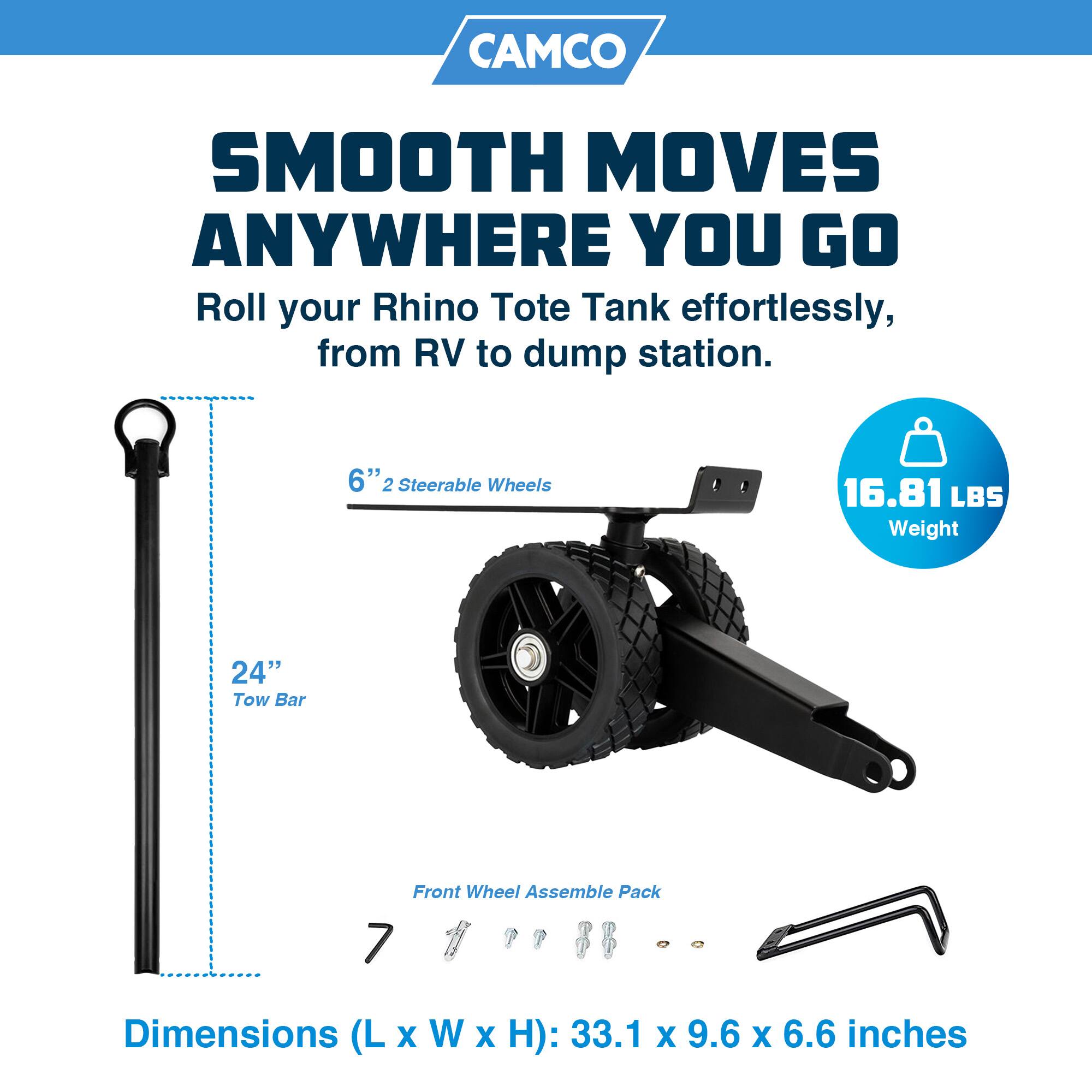 CAMCO SMOOTH MOVES ANYWHERE YOU GO  
Roll your Rhino Tote Tank effortlessly, from RV to dump station.  
6" 2 Steerable Wheels  
16.81 LBS Weight  
24" Tow Bar  
Front Wheel Assemble Pack  
Dimensions (L x W x H): 33.1 x 9.6 x 6.6 inches