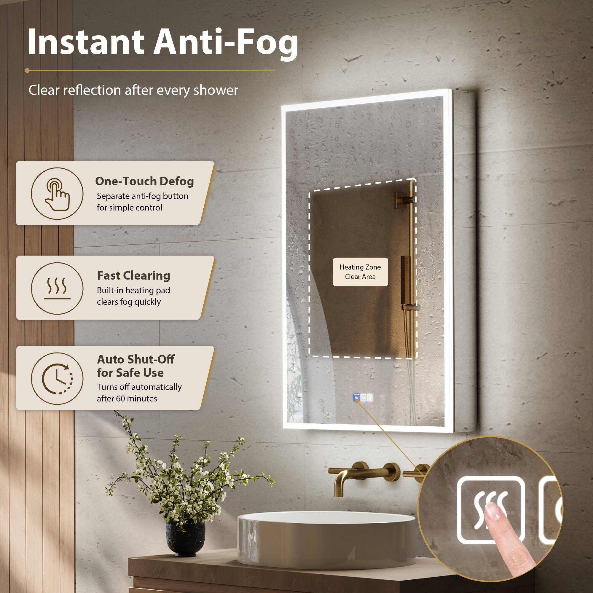 Instant Anti-Fog  
Clear reflection after every shower  

One-Touch Defog  
Separate anti-fog button for simple control  

Fast Clearing  
Built-in heating pad clears fog quickly  

Auto Shut-Off for Safe Use  
Turns off automatically after 60 minutes