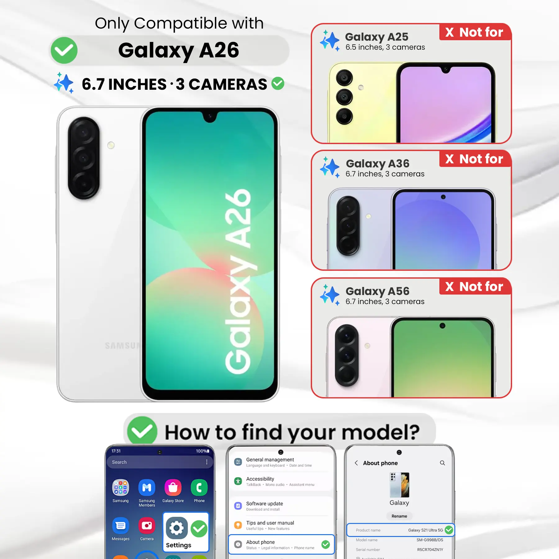 Only Compatible with Galaxy A26 6.7 INCHES 3 CAMERAS

Galaxy A25 6.5 inches, 3 cameras
X Not for
Galaxy A36 6.7 inches, 3 cameras
X Not for
Galaxy A56 6.7 inches, 3 cameras

How to find your model?
1. Go to Settings
2. Tap on "About phone"
3. Check the "Model name"

Product name: Galaxy S21 Ultra 5G
Model name: SM-G9988/DS
Serial number: RSCR704ZNTY