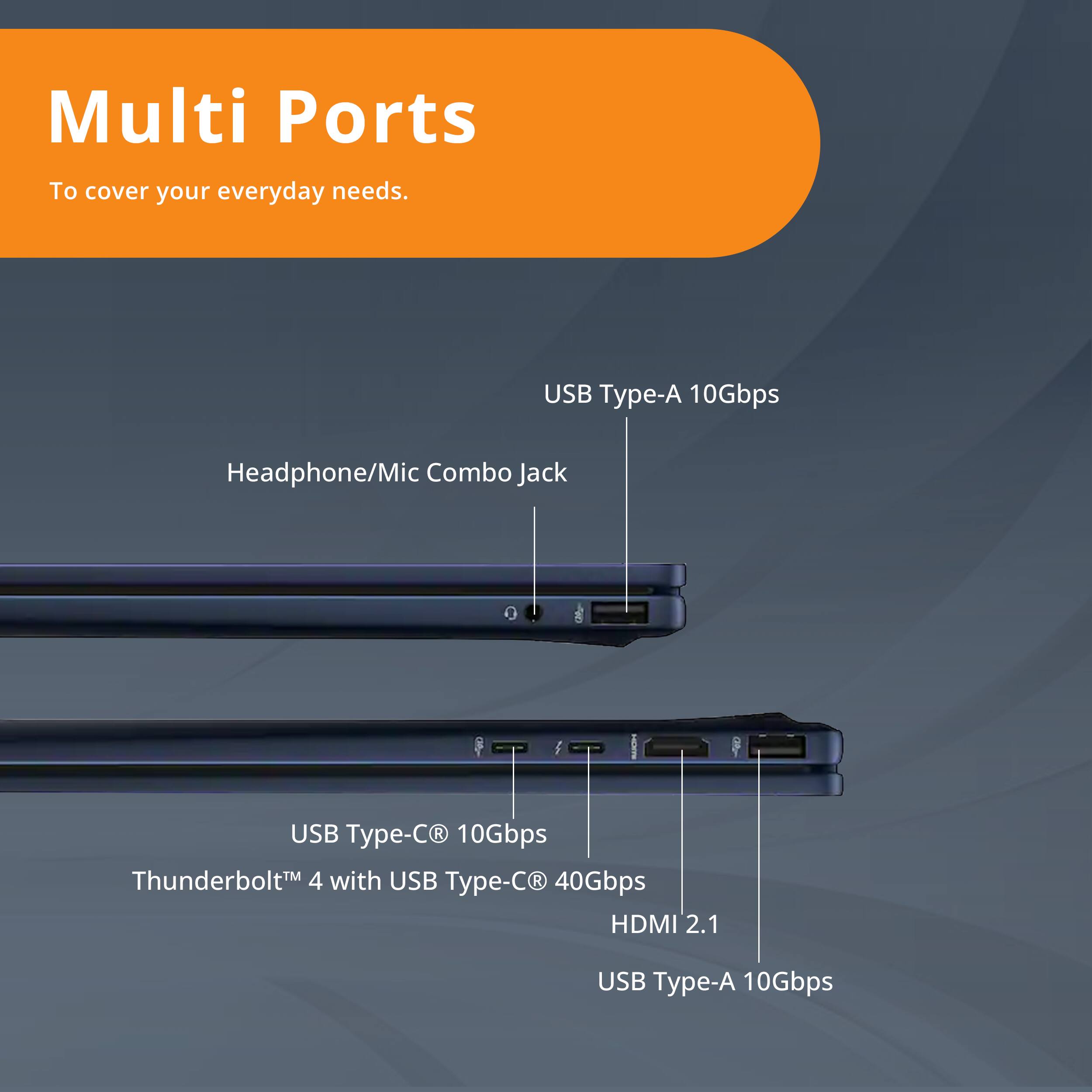 Multi Ports  
To cover your everyday needs.  

- USB Type-A 10Gbps  
- Headphone/Mic Combo Jack  
- USB Type-C® 10Gbps  
- Thunderbolt™ 4 with USB Type-C® 40Gbps  
- HDMI 2.1  
- USB Type-A 10Gbps