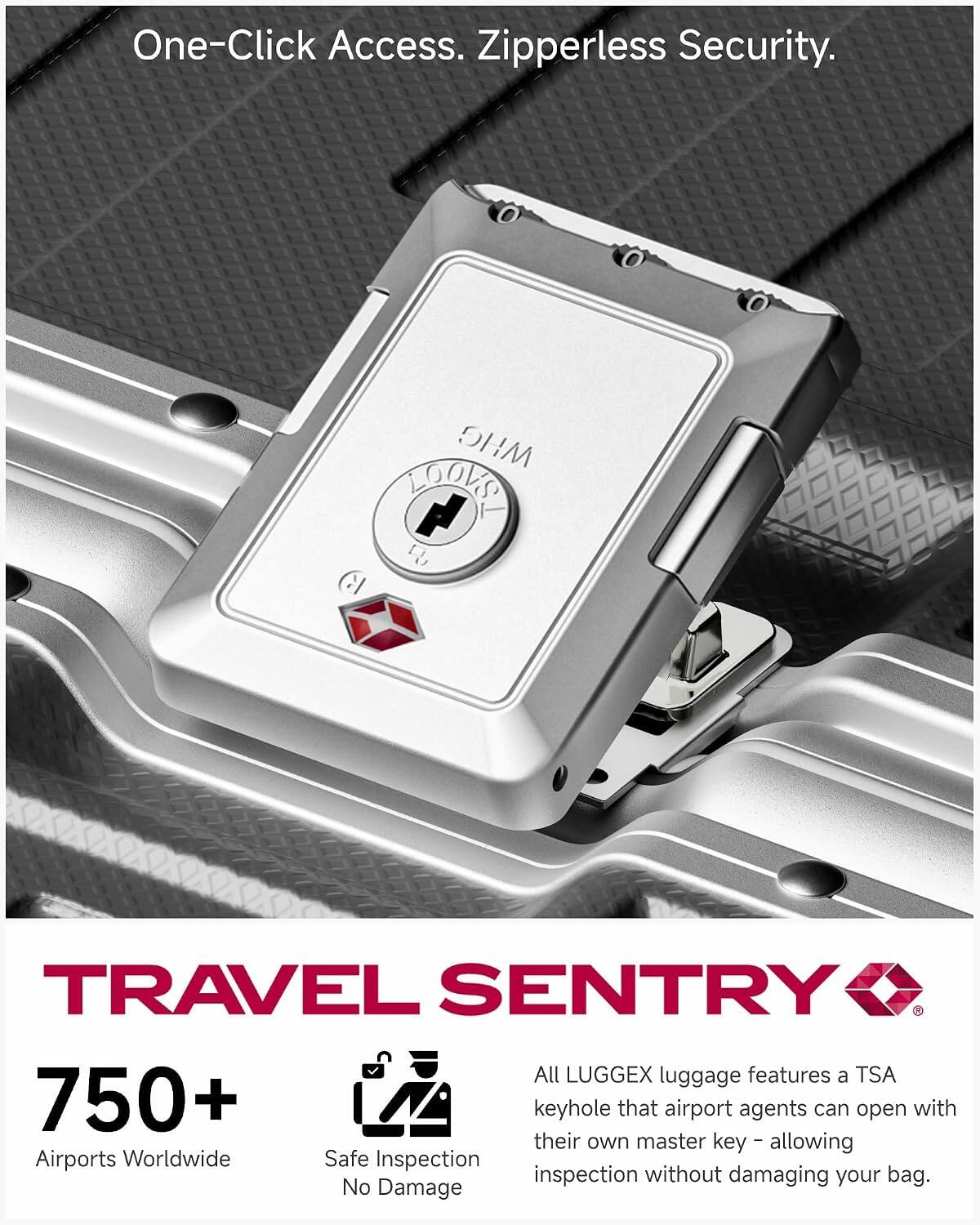 One-Click Access. Zipperless Security.

WHG MOVEL + 
TRAVEL SENTRY All LUGGEX luggage features a TSA 750+ keyhole that airport agents can open with their own master key - allowing Airports Worldwide Safe Inspection inspection without damaging your bag. No Damage

TRAVEL SENTRY

750+
Airports Worldwide
Safe Inspection
No Damage

All LUGGEX luggage features a TSA keyhole that airport agents can open with their own master key - allowing inspection without damaging your bag.
