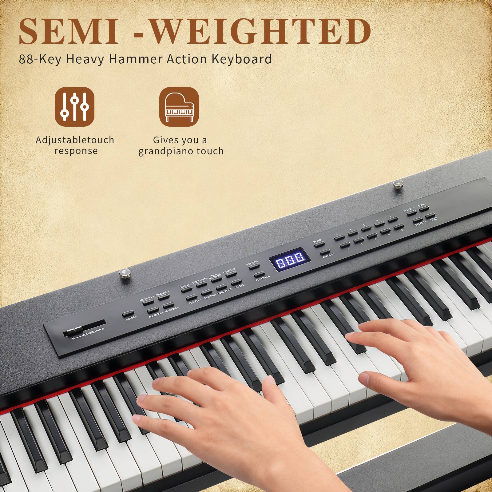 SEMI-WEIGHTED  
88-Key Heavy Hammer Action Keyboard  
Adjustable touch response  
Gives you a grand piano touch