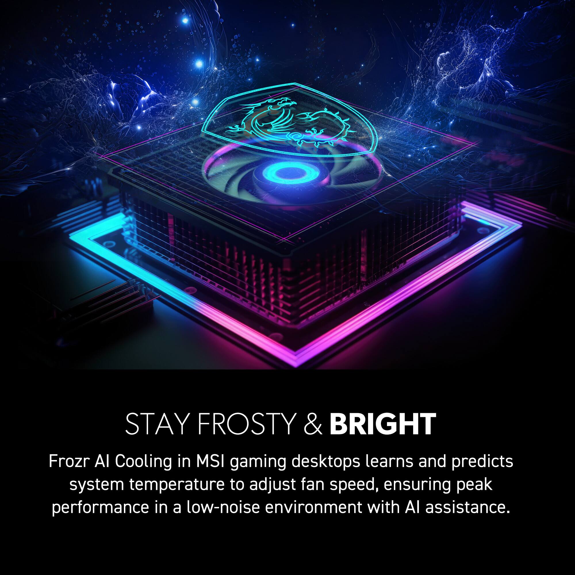STAY FROSTY & BRIGHT

Frozr AI Cooling in MSI gaming desktops learns and predicts system temperature to adjust fan speed, ensuring peak performance in a low-noise environment with AI assistance.