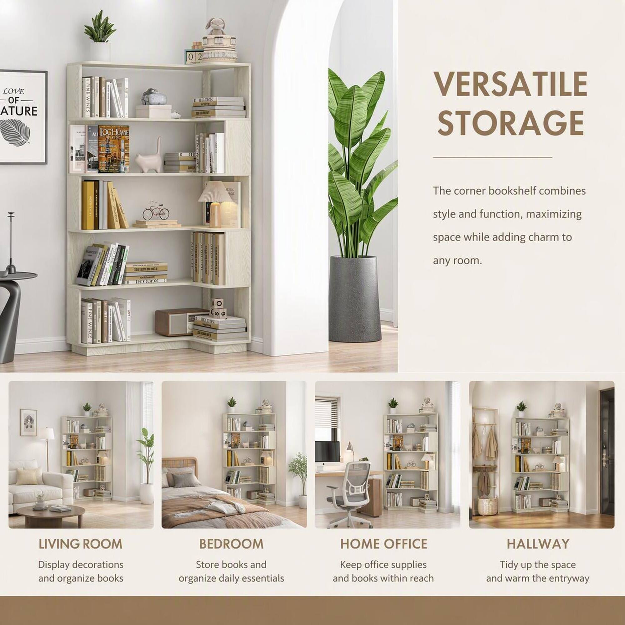 LOVE OF NATURE

LOGHO HOME KING

VERSATILE STORAGE

The corner bookshelf combines style and function, maximizing space while adding charm to any room.

LIVING ROOM
Display decorations and organize books

BEDROOM
Store books and organize daily essentials

HOME OFFICE
Keep office supplies and books within reach

HALLWAY
Tidy up the space and warm the entryway