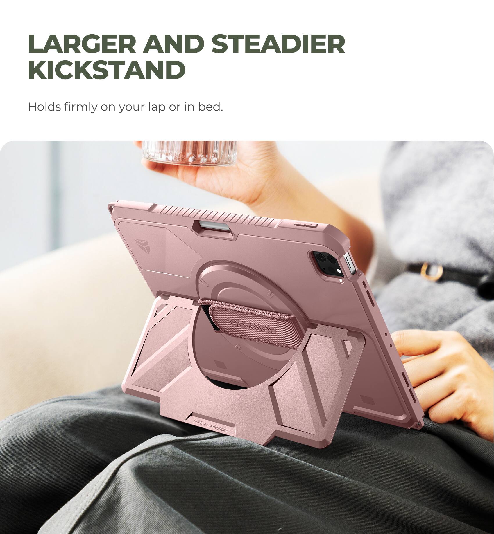 LARGER AND STEADIER KICKSTAND  
Holds firmly on your lap or in bed.  
DERKNOR  
For Every Adventure