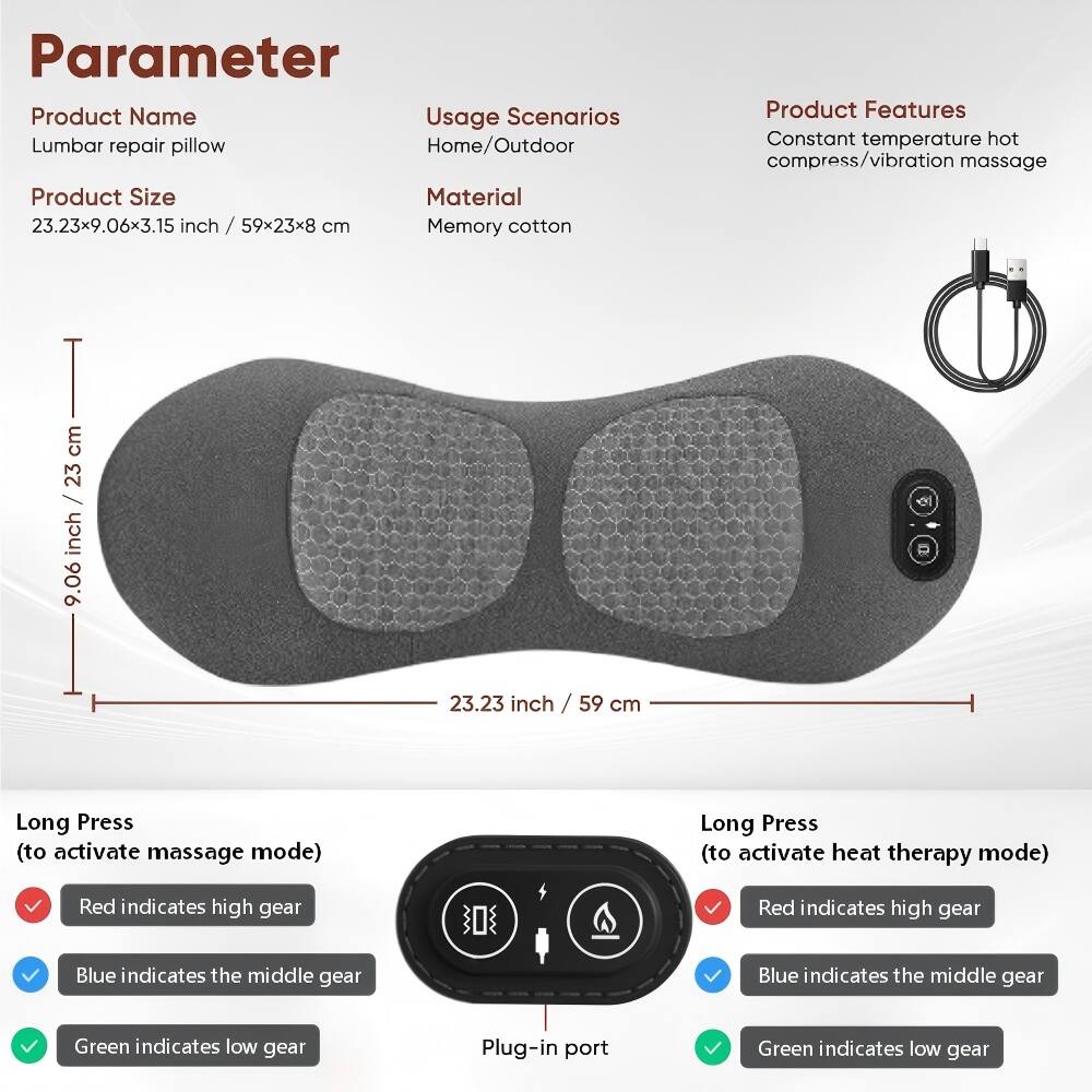 Parameter  
Product Name: Lumbar repair pillow  
Usage Scenarios: Home/Outdoor  
Product Size: 23.23x9.06x3.15 inch / 59x23x8 cm  
Material: Memory cotton  

Product Features:  
- Constant temperature hot compress/vibration massage  

Long Press (to activate massage mode):  
- Red indicates high gear  
- Blue indicates the middle gear  
- Green indicates low gear  

Long Press (to activate heat therapy mode):  
- Red indicates high gear  
- Blue indicates the middle gear  
- Green indicates low gear  

Plug-in port