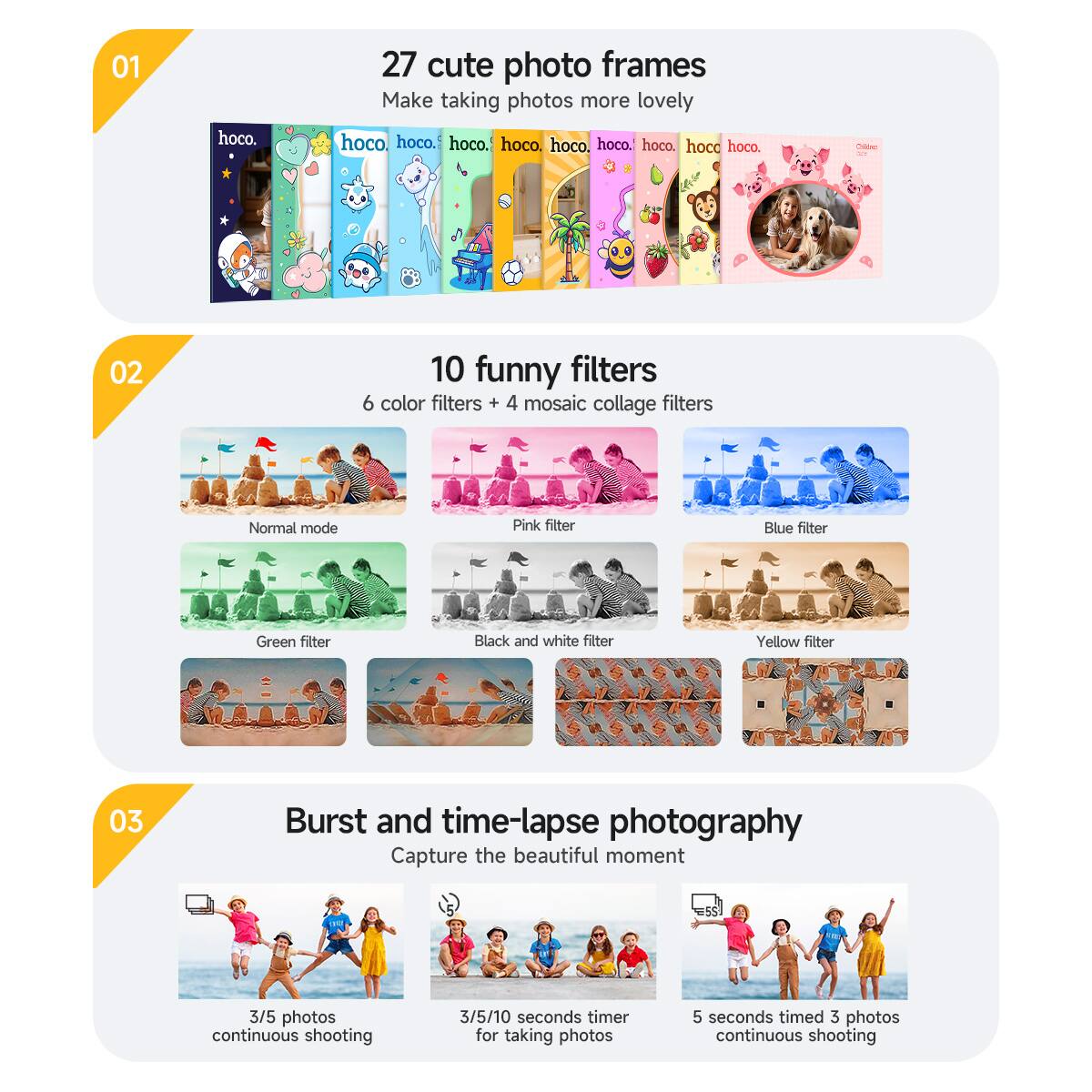01  
27 cute photo frames  
Make taking photos more lovely  

02  
10 funny filters  
6 color filters + 4 mosaic collage filters  
Normal mode  
Pink filter  
Blue filter  
Green filter  
Black and white filter  
Yellow filter  

03  
Burst and time-lapse photography  
Capture the beautiful moment  
3/5 photos continuous shooting  
3/5/10 seconds timer for taking photos  
5 seconds timed 3 photos continuous shooting