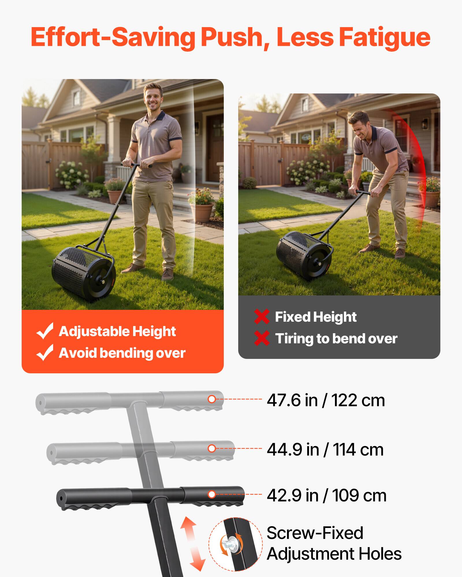 Effort-Saving Push, Less Fatigue

Adjustable Height
Avoid bending over

Fixed Height
Tiring to bend over

47.6 in / 122 cm
44.9 in / 114 cm
42.9 in / 109 cm

Screw-Fixed Adjustment Holes