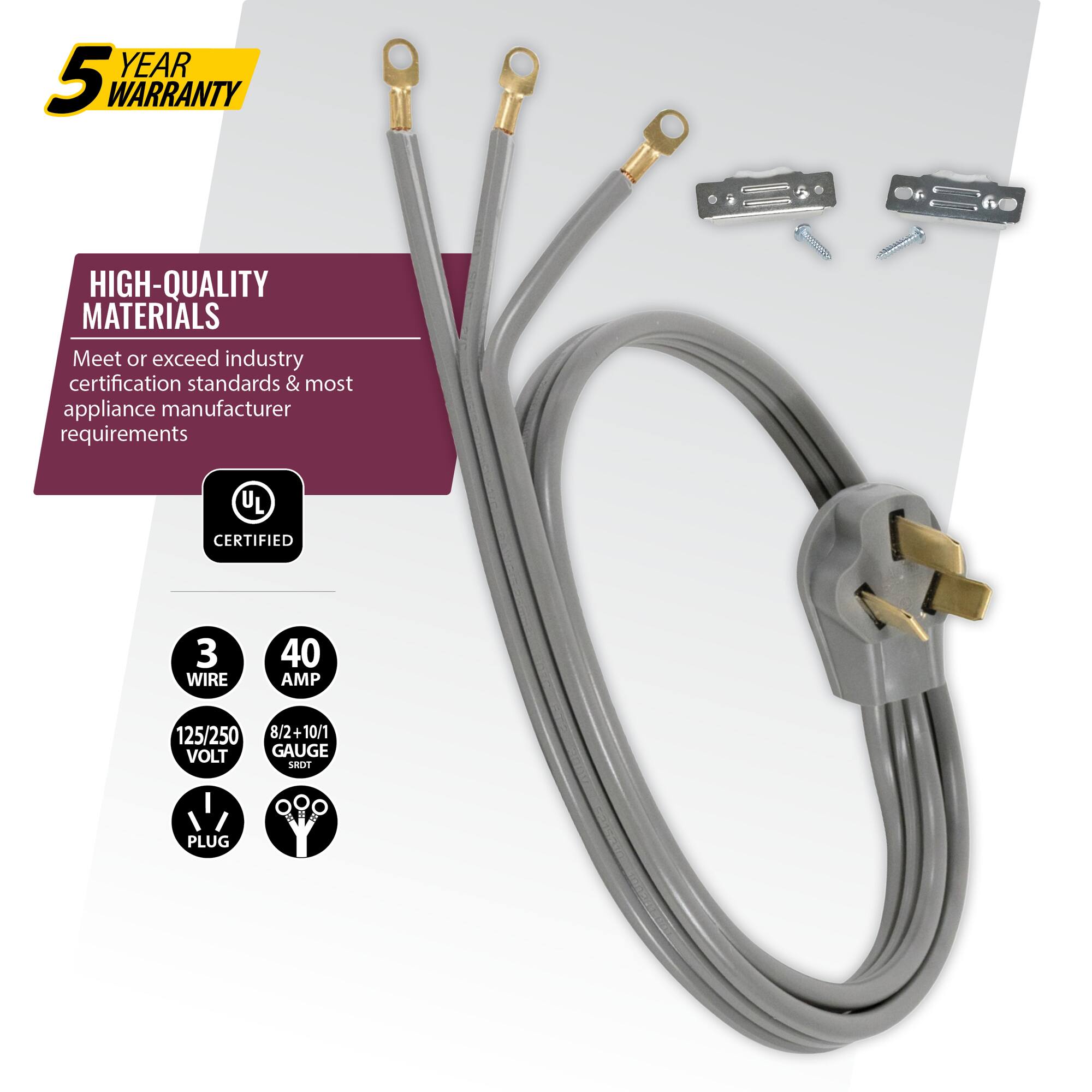 YEAR 5 WARRANTY  
HIGH-QUALITY MATERIALS  
Meet or exceed industry certification standards & most appliance manufacturer requirements  
UL CERTIFIED  
3 WIRE  
40 AMP  
125/250 VOLT  
8/2+10/1 GAUGE  
SROT PLUG