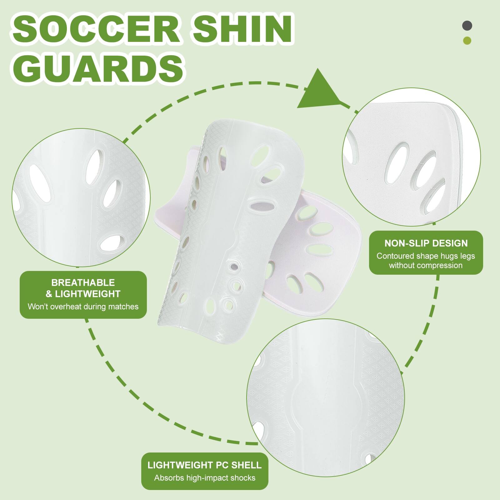 SOCCER SHIN GUARDS

- NON-SLIP DESIGN
  - Contoured shape hugs legs without compression

- BREATHABLE & LIGHTWEIGHT
  - Won't overheat during matches

- LIGHTWEIGHT PC SHELL
  - Absorbs high-impact shocks