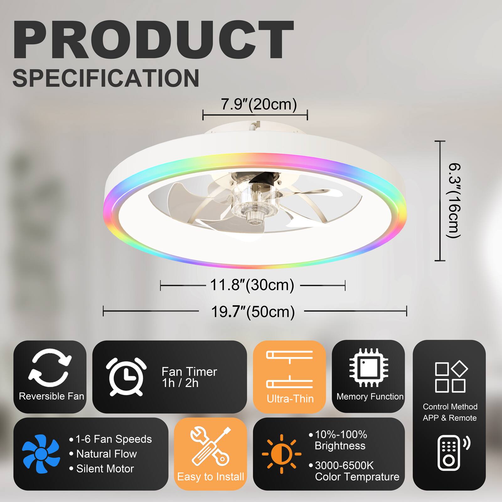 PRODUCT SPECIFICATION

- 7.9" (20cm)
- 11.8" (30cm)
- 19.7" (50cm)
- 6.3" (16cm)

Features:
- Reversible Fan
- Fan Timer: 1h / 2h
- Ultra-Thin
- Memory Function
- Control Method: APP & Remote
- 1-6 Fan Speeds
- Natural Flow
- Silent Motor
- Easy to Install
- 10%-100% Brightness
- 3000-6500K Color Temperature