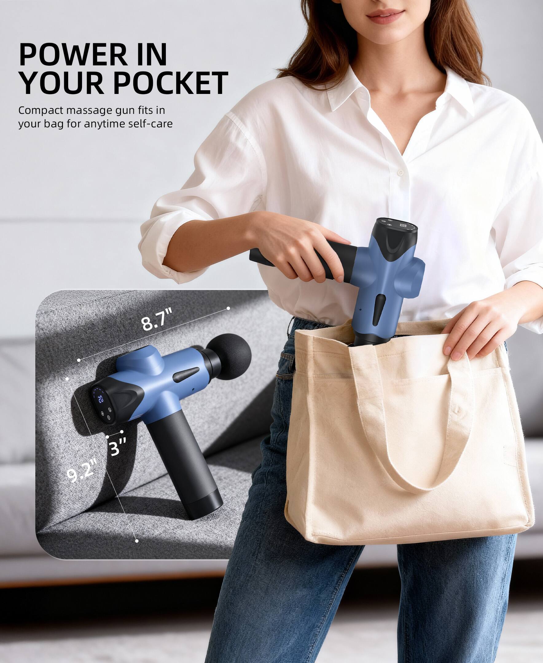POWER IN YOUR POCKET

Compact massage gun fits in your bag for anytime self-care

8.7" 3" 9.2"