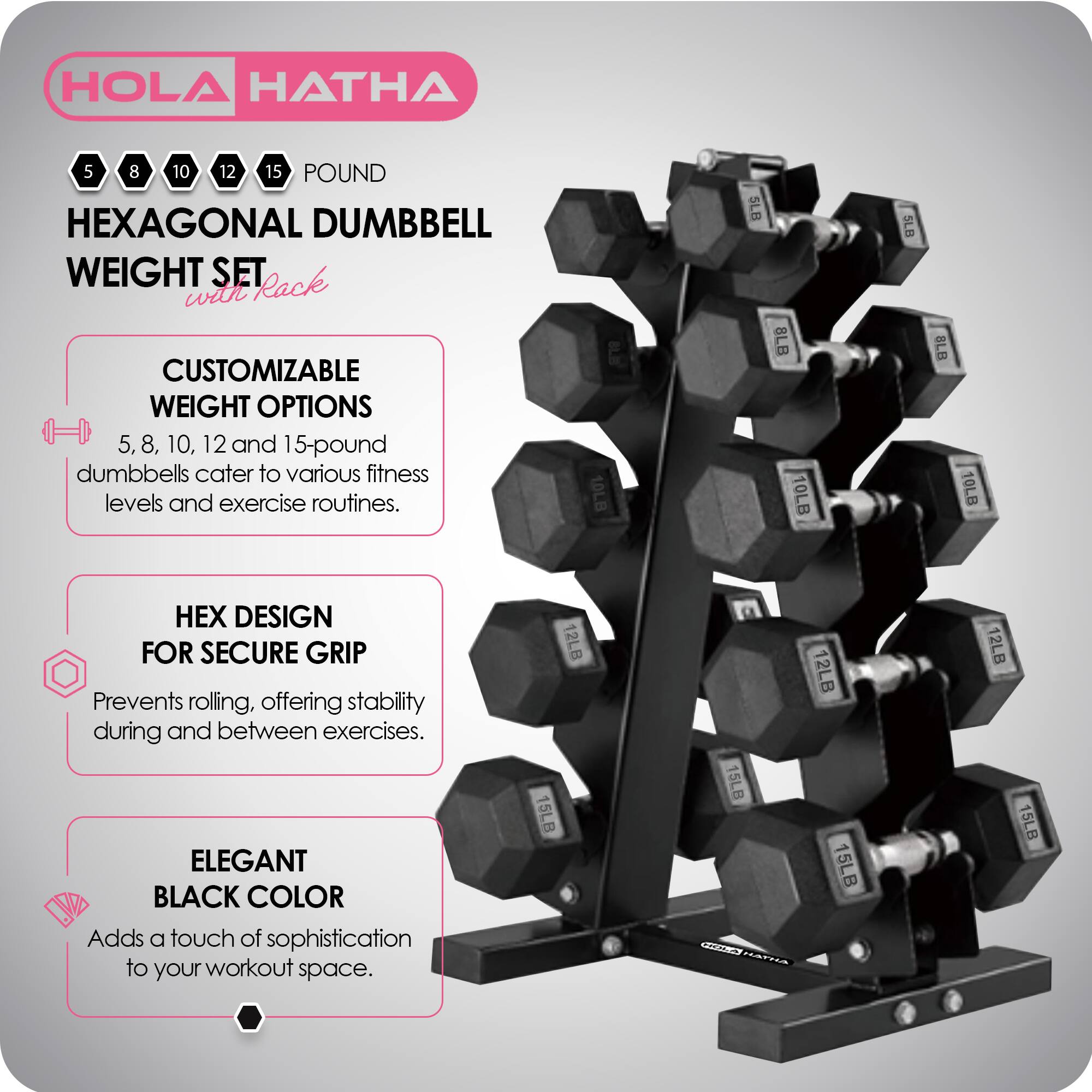 HOLA HATHA 5 8 10 12 15 POUND HEXAGONAL DUMBBELL WEIGHT SET Rack with CUSTOMIZABLE WEIGHT OPTIONS

5, 8, 10, 12, and 15-pound dumbbells cater to various fitness levels and exercise routines.

HEX DESIGN FOR SECURE GRIP
Prevents rolling, offering stability during and between exercises.

ELEGANT BLACK COLOR
Adds a touch of sophistication to your workout space.