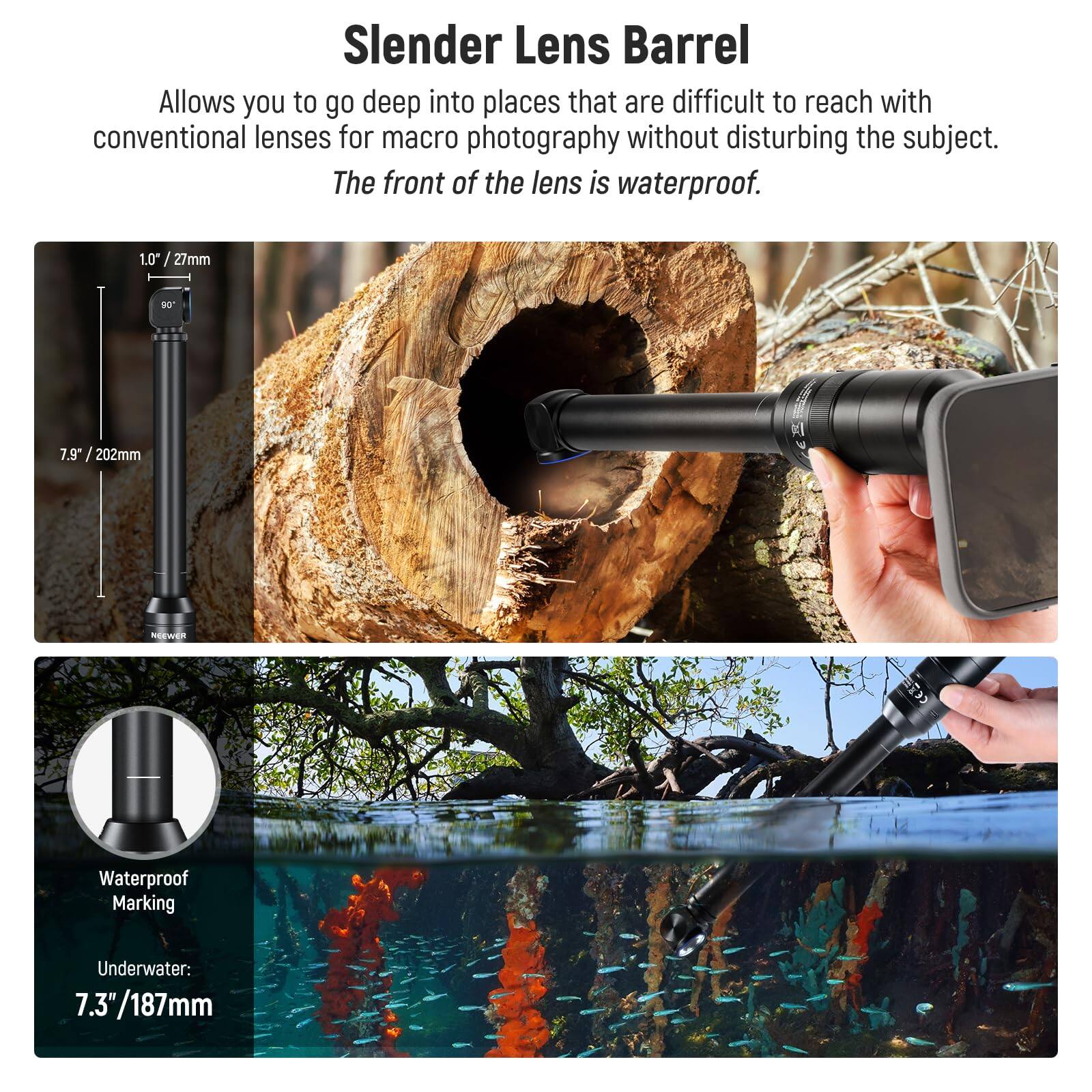 Slender Lens Barrel

Allows you to go deep into places that are difficult to reach with conventional lenses for macro photography without disturbing the subject. The front of the lens is waterproof.

1.0" / 27mm  
7.9" / 202mm

Waterproof Marking  
Underwater: 7.3" / 187mm
