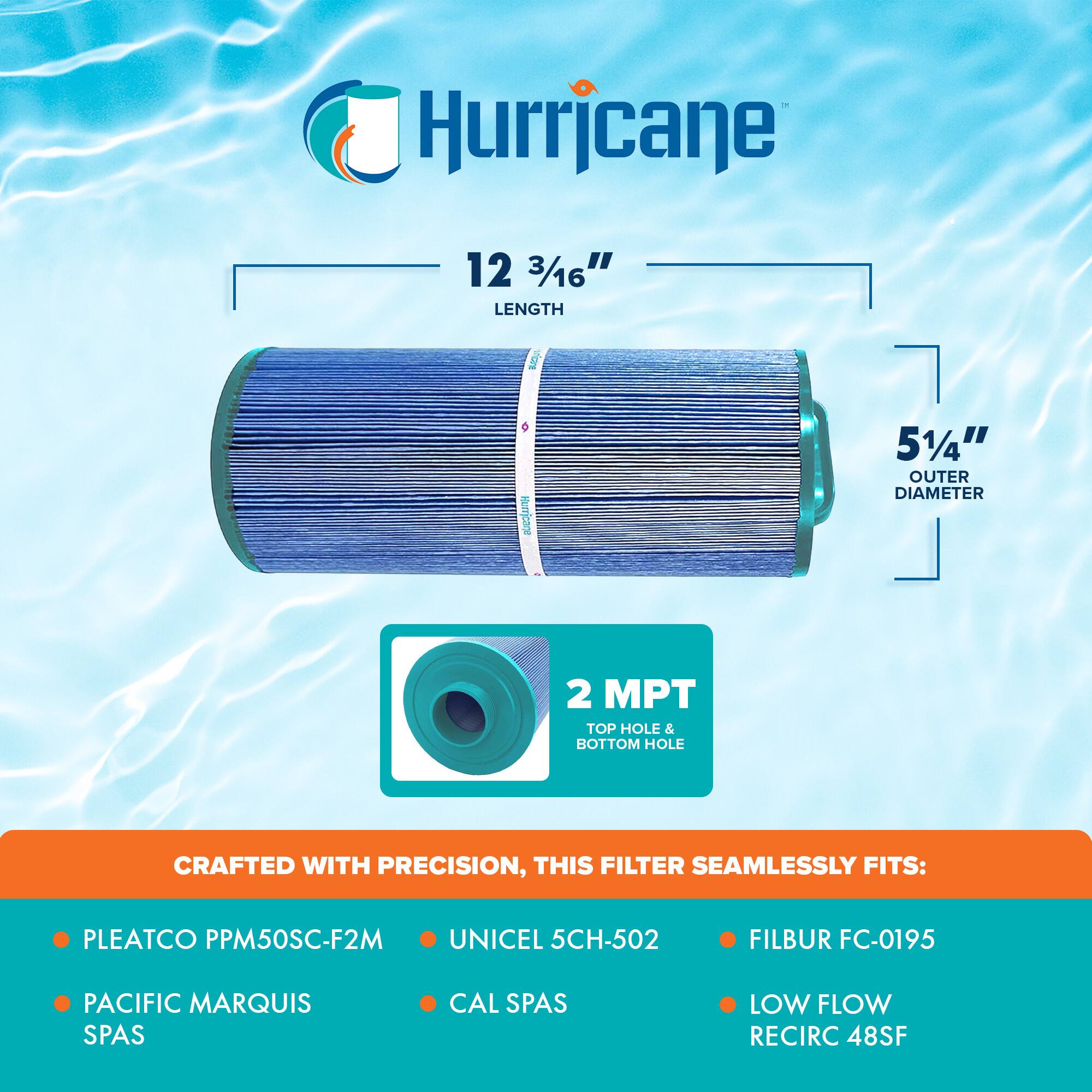 Hurricane

12 3/16" LENGTH  
5 1/4" OUTER DIAMETER  
2 MPT TOP HOLE & BOTTOM HOLE  

CRAFTED WITH PRECISION, THIS FILTER SEAMLESSLY FITS:  
- PLEATCO PPM50SC-F2M  
- PACIFIC MARQUIS SPAS  
- UNICEL 5CH-502  
- CAL SPAS  
- FILBUR FC-0195  
- LOW FLOW RECIRC 48SF