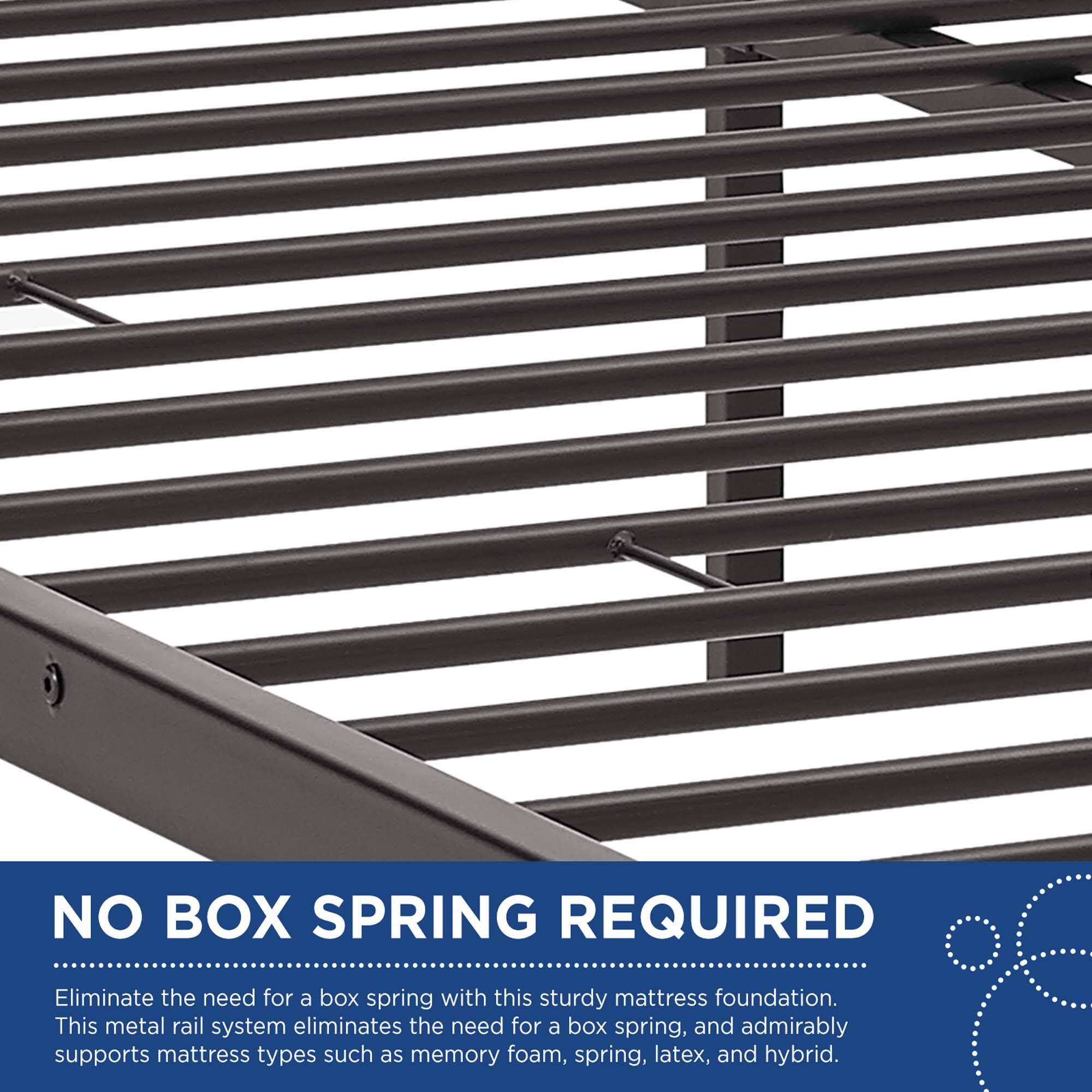 NO BOX SPRING REQUIRED

Eliminate the need for a box spring with this sturdy mattress foundation. This metal rail system eliminates the need for a box spring, and admirably supports mattress types such as memory foam, spring, latex, and hybrid.