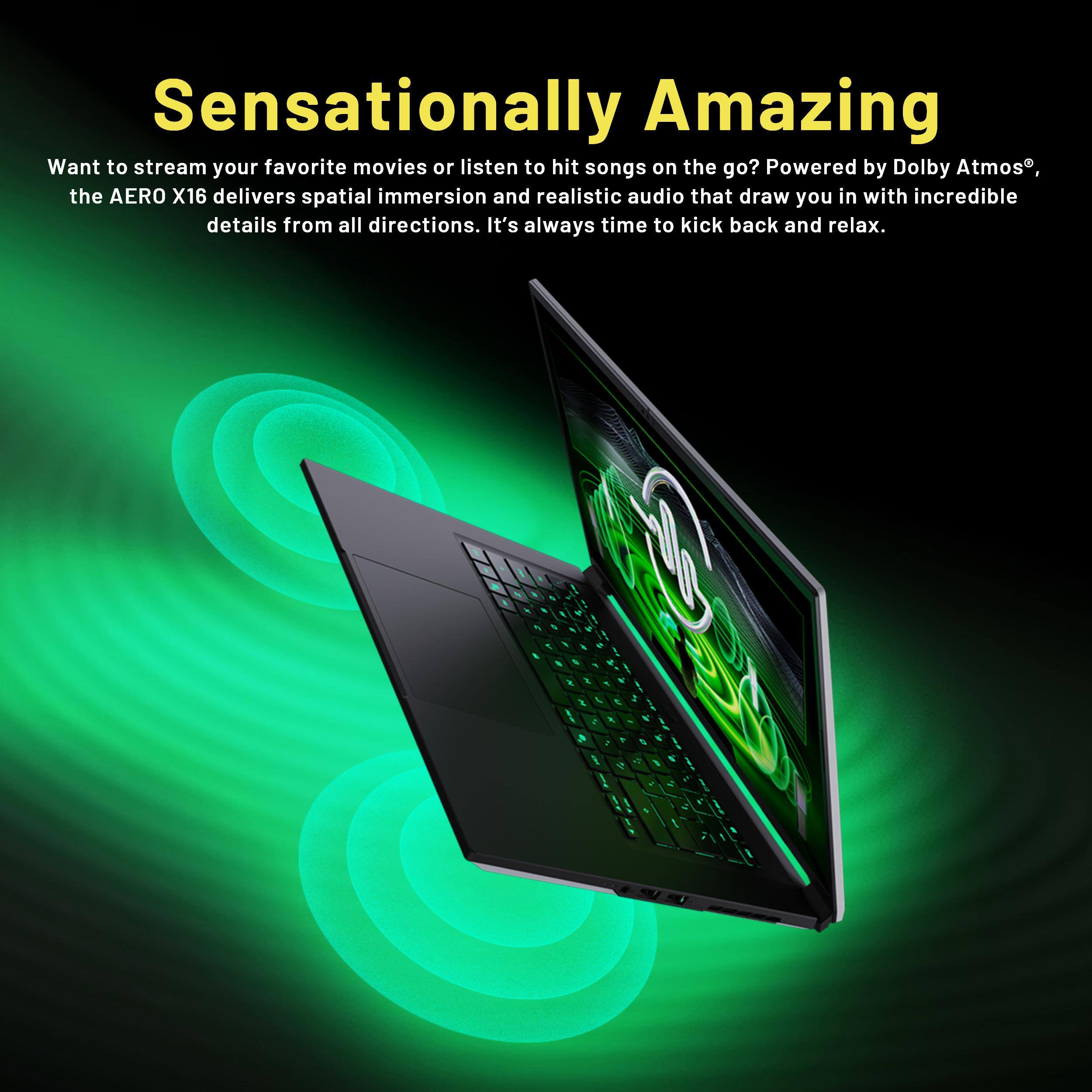 Sensationally Amazing

Want to stream your favorite movies or listen to hit songs on the go? Powered by Dolby Atmos, the AERO X16 delivers spatial immersion and realistic audio that draw you in with incredible details from all directions. It's always time to kick back and relax.
