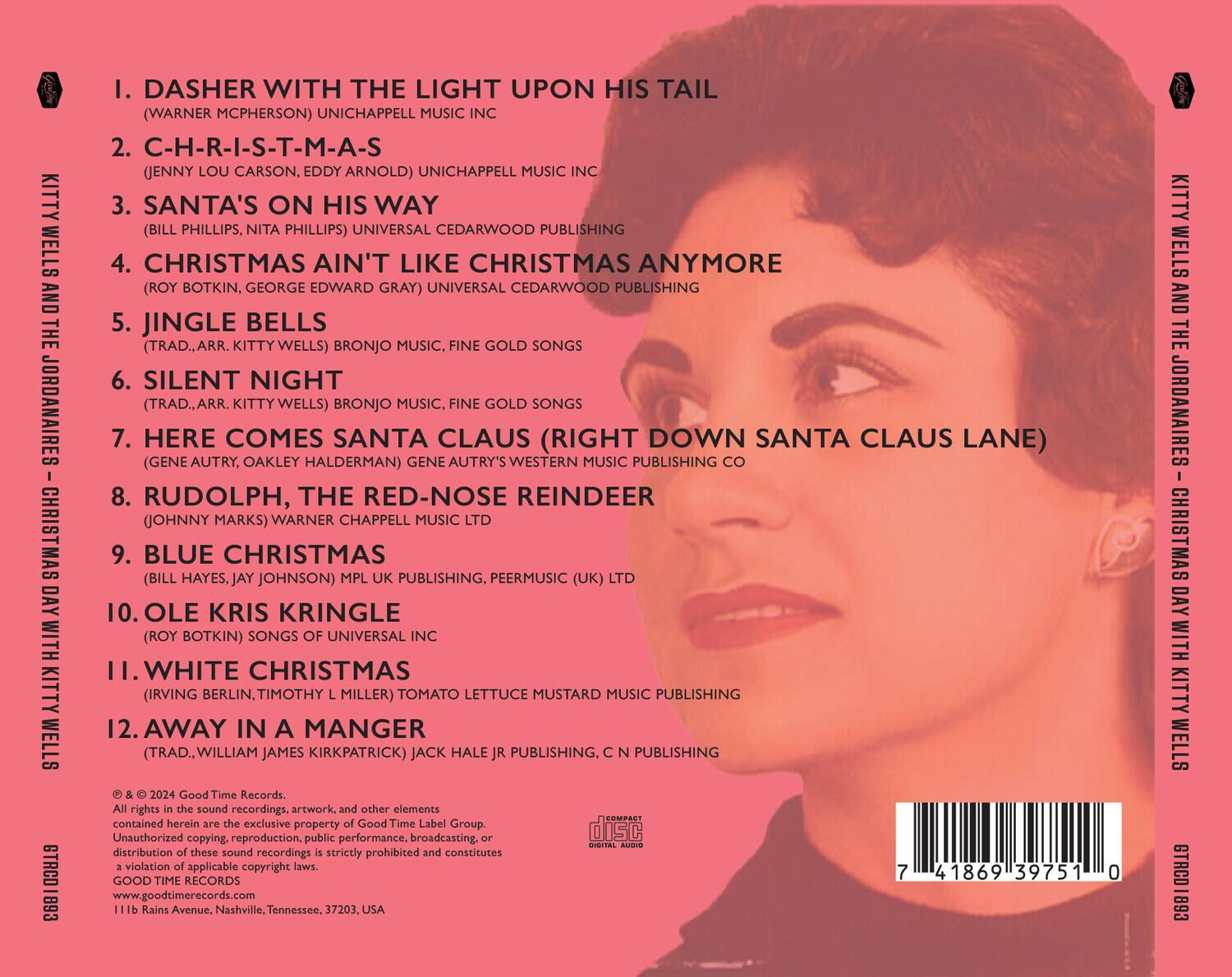 KITTY WELLS AND THE JORDANAIRES  
CHRISTMAS DAY WITH KITTY WELLS  
GTRCD 893  

1. DASHER WITH THE LIGHT UPON HIS TAIL  
(WARNER MCPHERSON) UNICHAPPELL MUSIC INC  

2. C-H-R-I-S-T-M-A-S  
(JENNY LOU CARSON, EDDY ARNOLD) UNICHAPPELL MUSIC INC  

3. SANTA'S ON HIS WAY  
(BILL PHILLIPS, NITA PHILLIPS) UNIVERSAL CEDARWOOD PUBLISHING  

4. CHRISTMAS AIN'T LIKE CHRISTMAS ANYMORE  
(ROY BOTKIN, GEORGE EDWARD GRAY) UNIVERSAL CEDARWOOD PUBLISHING  

5. JINGLE BELLS  
(TRAD., ARR. KITTY WELLS) BRONJO MUSIC, FINE GOLD SONGS  

6. SILENT NIGHT  
(TRAD., ARR. KITTY WELLS) BRONJO MUSIC, FINE GOLD SONGS  

7. HERE COMES SANTA CLAUS (RIGHT DOWN SANTA CLAUS LANE)  
(GENE AUTRY, OAKLEY HAL