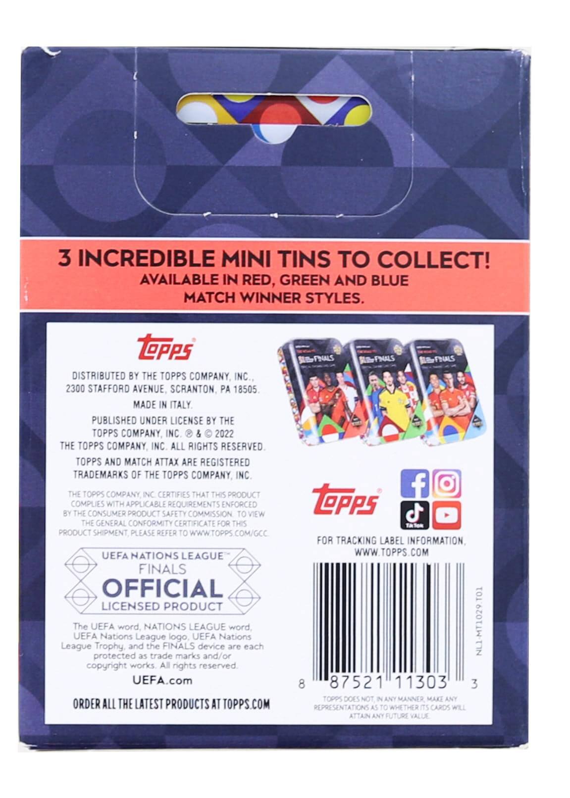3 INCREDIBLE MINI TINS TO COLLECT! AVAILABLE IN RED, GREEN AND BLUE MATCH WINNER STYLES.

DISTRIBUTED BY THE TOPPS COMPANY, INC.,  
2300 STAFFORD AVENUE, SCRANTON, PA 18505  
MADE IN ITALY  
PUBLISHED UNDER LICENSE BY THE TOPPS COMPANY, INC. & © 2022 THE TOPPS COMPANY, INC. ALL RIGHTS RESERVED.  
TOPPS AND MATCH ATTAX ARE REGISTERED TRADEMARKS OF THE TOPPS COMPANY INC.  
THE TOPPS COMPANY INC CERTIFIES THAT THIS PRODUCT COMPLIES WITH APPLICABLE REQUIREMENTS ENFORCED BY THE CONSUMER PRODUCT SAFETY COMMISSION. TO VIEW THE GENERAL CONFORMITY CERTIFICATE FOR THIS PRODUCT SHIPMENT, PLEASE REFER TO WWW.TOPPS.COM/GCC.  

UEFA NATIONS LEAGUE FINALS  
OFFICIAL LICENSED PRODUCT  
The UEFA word, NATIONS LEAGUE word, UEFA Nations League logo, UEFA Nations League Trophy, and the FINALS device are each protected as trade marks and/or copyright works. All rights reserved.  
UEFA.com  

ORDER ALL THE LATEST PRODUCTS AT TOPPS.COM  

FOR TRACKING LABEL