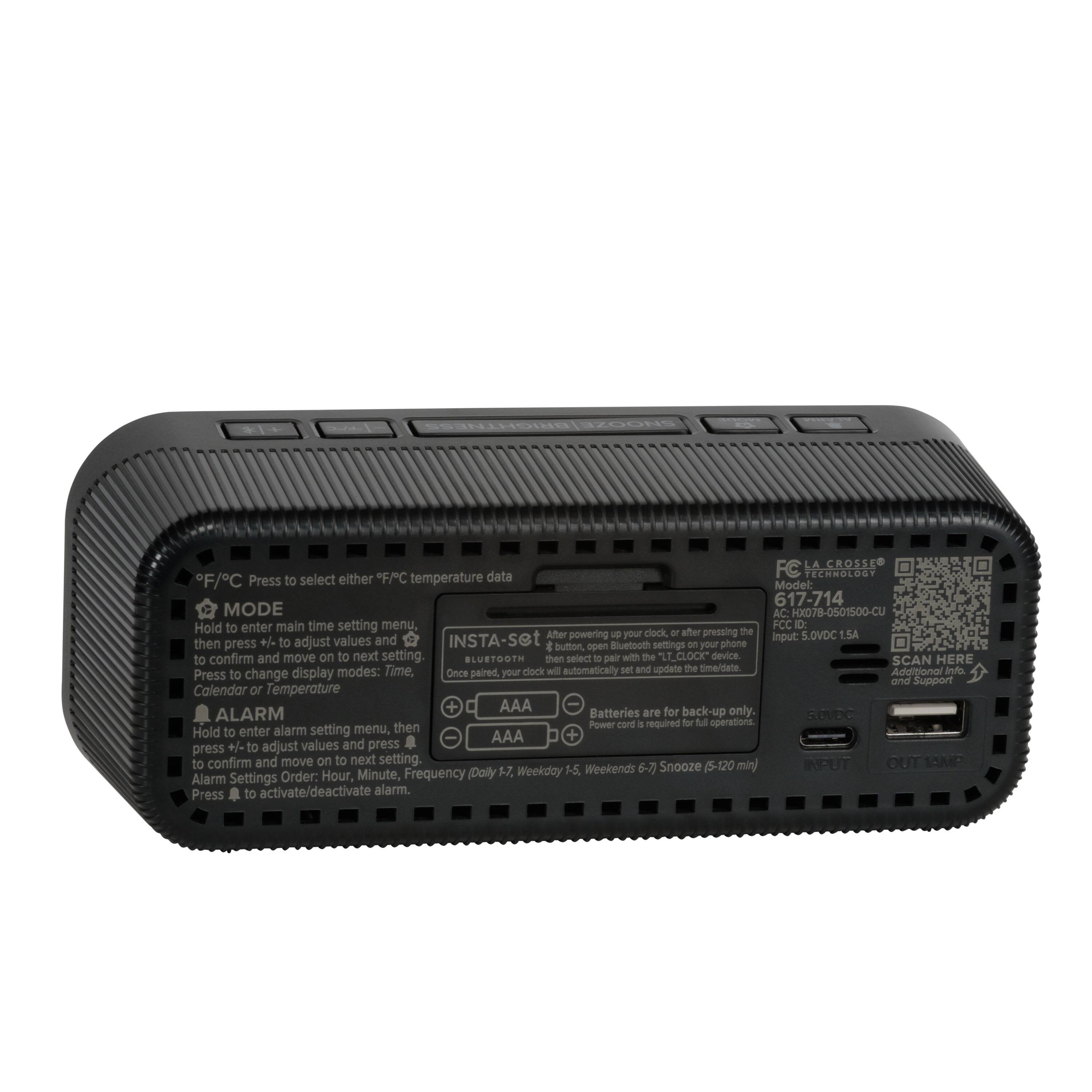 RN LA CROSSE F/C data TECHHOLOGY F/C Press to select either temperature Model: 617-714 MODE AC Kx078-0501500-CU Hold to enter main time setting menu FCC D After powering - your clock - after pressing the 5.0VDC 1.5A +/ to adjust values and INSTA-set input: then press the button, open Bluetooth settings on your phone or confirm and move on to next setting. BLUSTOOTH then select 10 pair with the T_CLOCK device SCAN HERE modes: Time, clock will automatically set and update the time/date Additional ad Press to change display Once paired your and Support Calendar or Temperature + AAA Batteries for back-up only. ALARM are smC Power cord a required for M operations Hold to enter alarm setting menu, then AAA + press +/- to adjust values and press to confirm and move on to next setting. INPUT OUT 1ONP 57, Weekday A5. Weekends 6-7 Snooze (5-120 min) Alarm Settings Order: Hour, Minute, Frequency (Daily Press to activate/deactivate alarm.