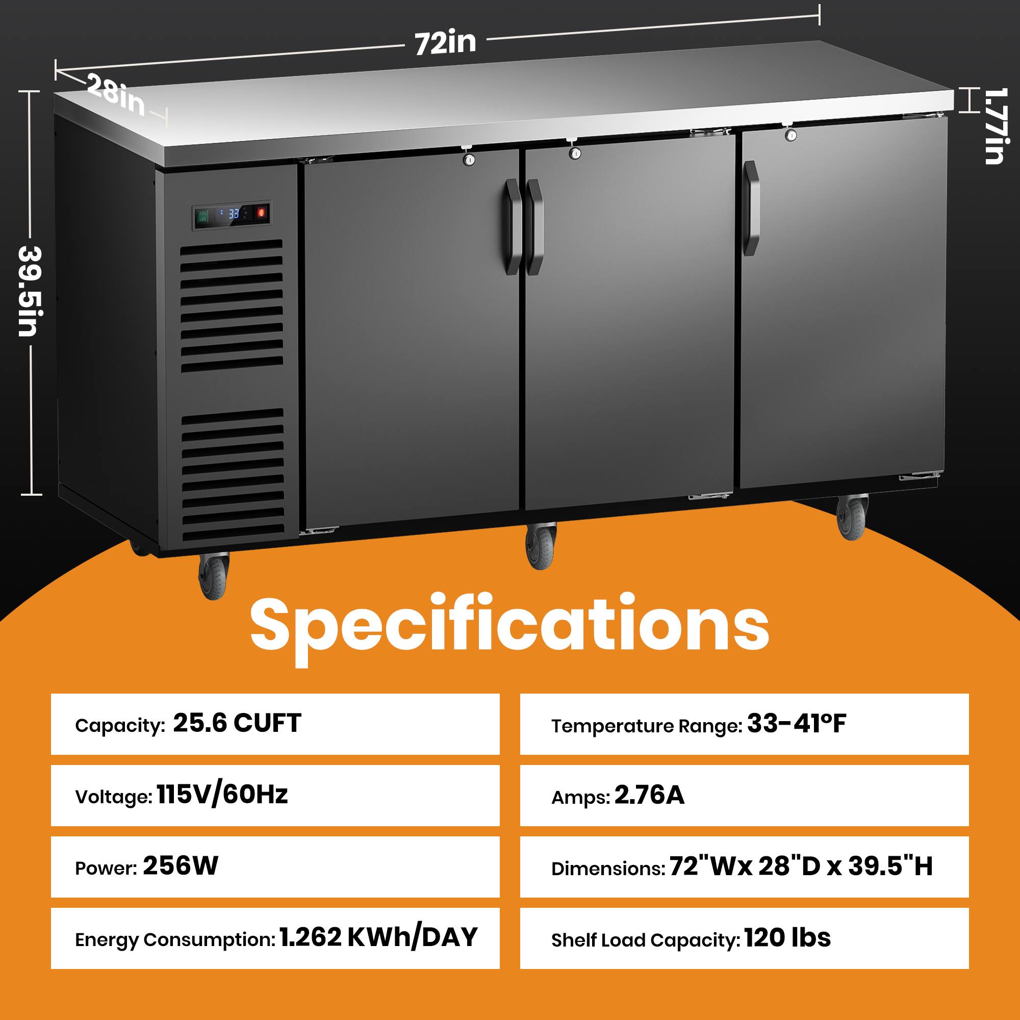 39.5in 28in 72in 1.77in

Specifications
Capacity: 25.6 CUFT
Temperature Range: 33-41°F
Voltage: 115V/60Hz
Amps: 2.76A
Power: 256W
Dimensions: 72"W x 28"D x 39.5"H
Energy Consumption: 1.262 KWh/DAY
Shelf Load Capacity: 120 lbs