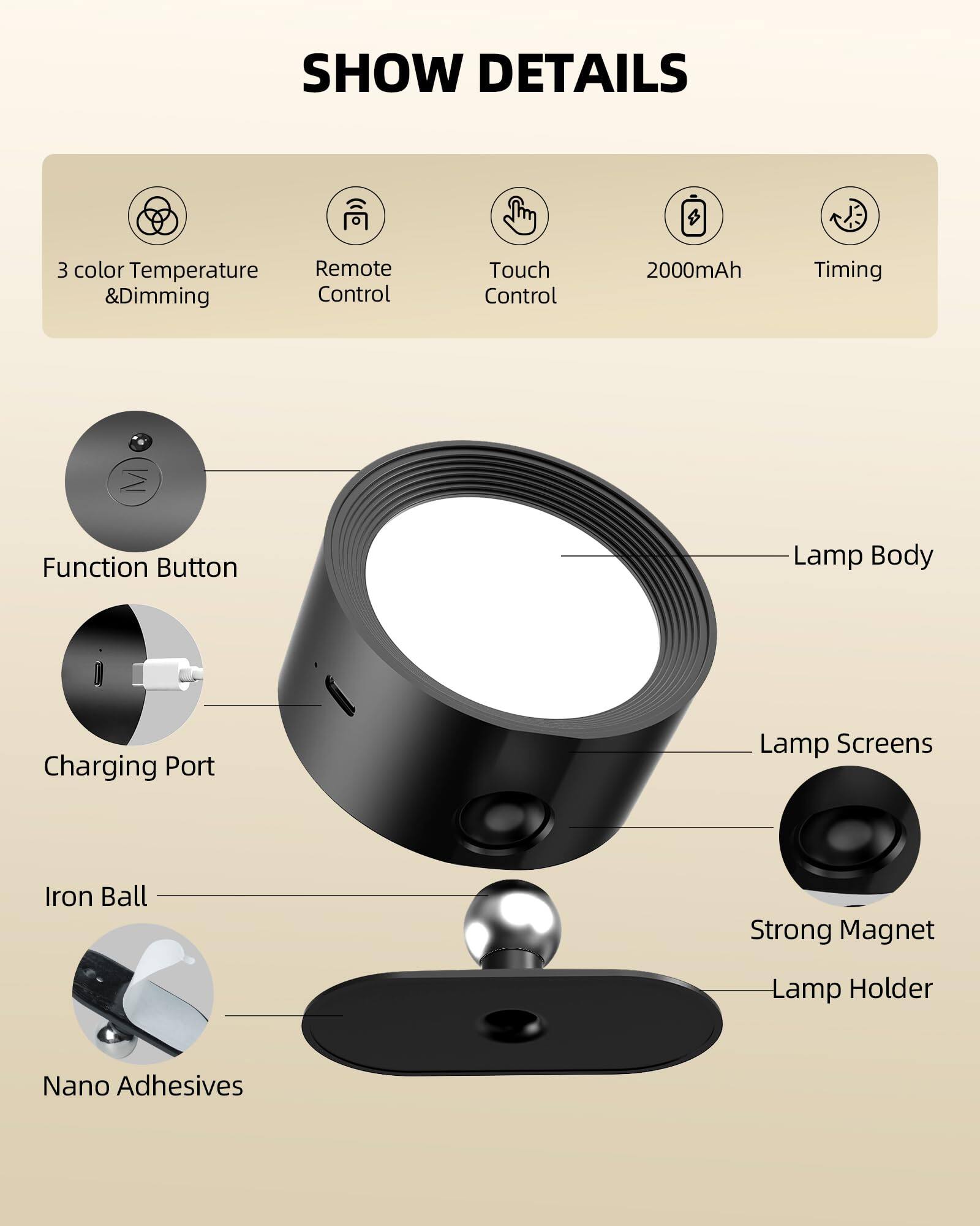 SHOW DETAILS

- 3 color Temperature & Dimming
- Remote Control
- Touch Control
- 2000mAh
- Timing

- Function Button
- Charging Port
- Lamp Body
- Lamp Screens
- Iron Ball
- Strong Magnet
- Lamp Holder
- Nano Adhesives