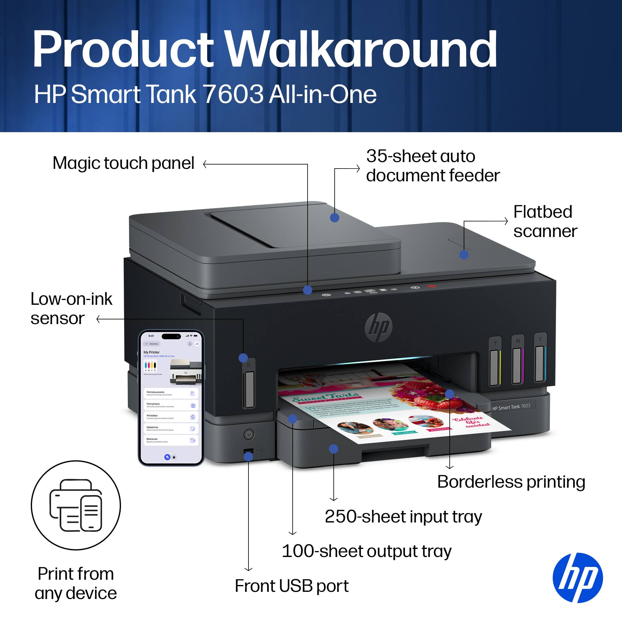 Product Walkaround HP Smart Tank 7603 All-in-One

- Magic touch panel
- 35-sheet auto document feeder
- Flatbed scanner
- Low-on-ink sensor
- Borderless printing
- Print from any device
- 250-sheet input tray
- 100-sheet output tray
- Front USB port

hp