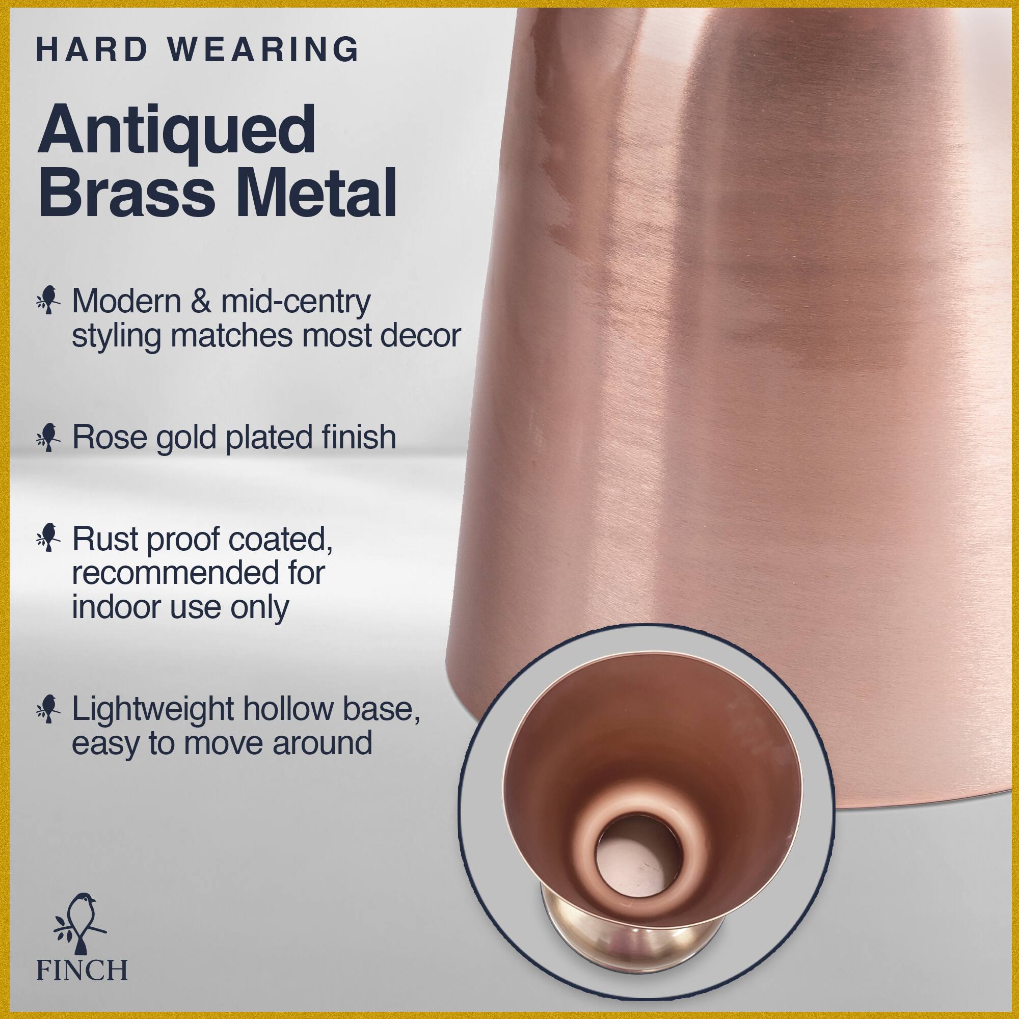 HARD WEARING  
Antiqued Brass Metal  
Modern & mid-century styling matches most decor  
Rose gold plated finish  
Rust proof coated, recommended for indoor use only  
Lightweight hollow base, easy to move around  
FINCH