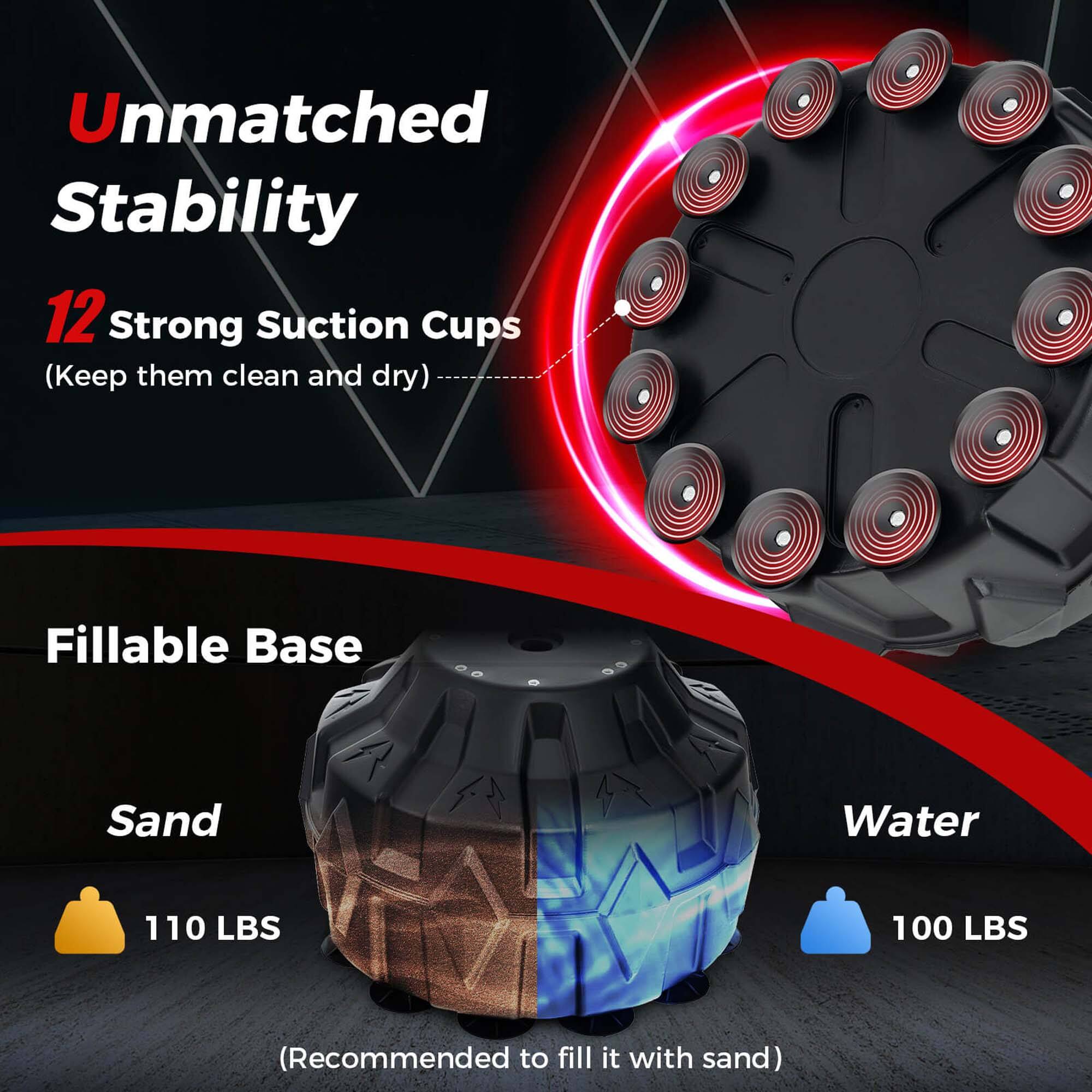Unmatched Stability

12 Strong Suction Cups (Keep them clean and dry)

Fillable Base

Sand
110 LBS

Water
100 LBS

(Recommended to fill it with sand)