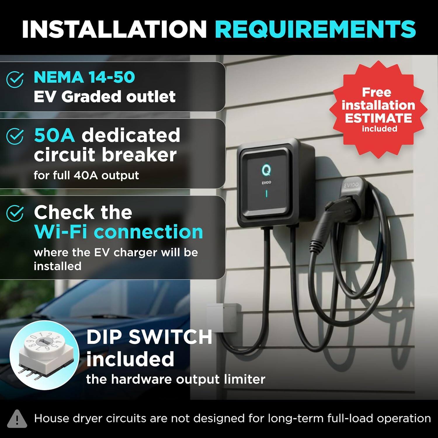INSTALLATION REQUIREMENTS

- NEMA 14-50 EV Graded outlet
- 50A dedicated circuit breaker for full 40A output
- Check the Wi-Fi connection where the EV charger will be installed
- DIP SWITCH included the hardware output limiter
- House dryer circuits are not designed for long-term full-load operation

Free installation ESTIMATE included
