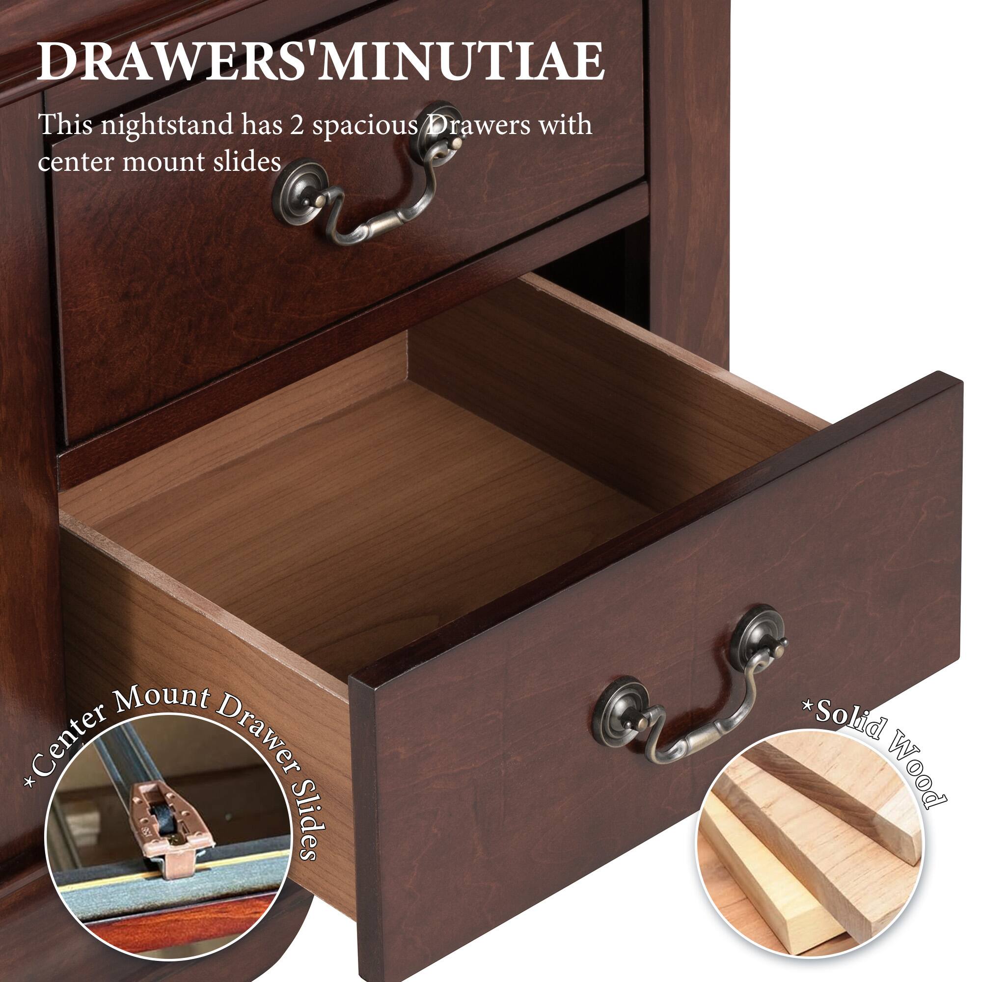 DRAWERS' MINUTIAE

This nightstand has 2 spacious drawers with center mount slides

* Center Drawer Slides
* Solid Wood