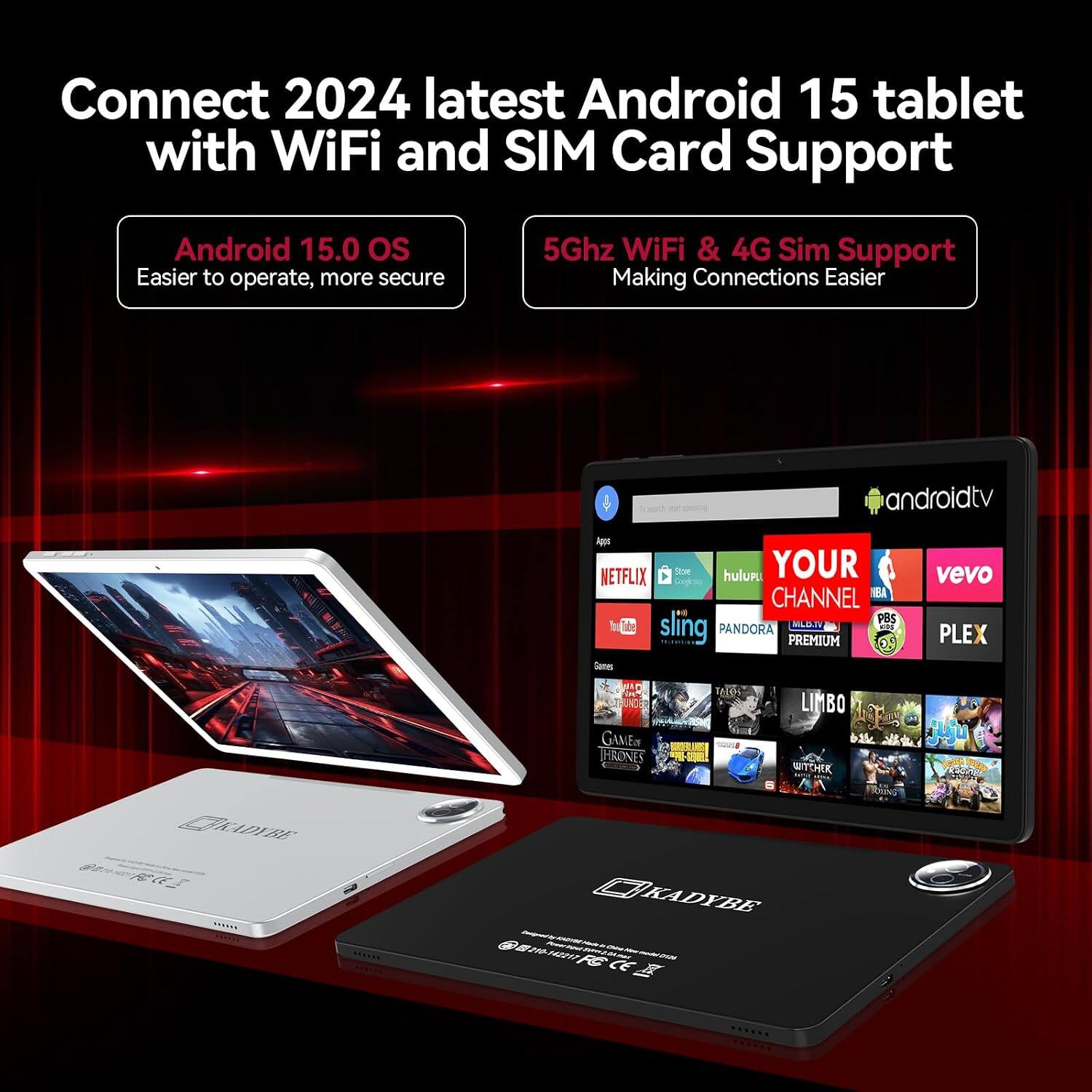 Connect 2024 latest Android 15 tablet with WiFi and SIM Card Support

Android 15.0 OS
Easier to operate, more secure

5Ghz WiFi & 4G Sim Support
Making Connections Easier

androidtv

NETFLIX Store hulupu YOUR CHANNEL BA PBS sling MILBJW PANDORA PREMIUM ON Game:
vevo PLEX

CKADYBE FOCE
TALOS LIMBO GAMEIN HRONES PAN-202-2083 WITHER KADYBE  015-12217 FCCE IIII one III