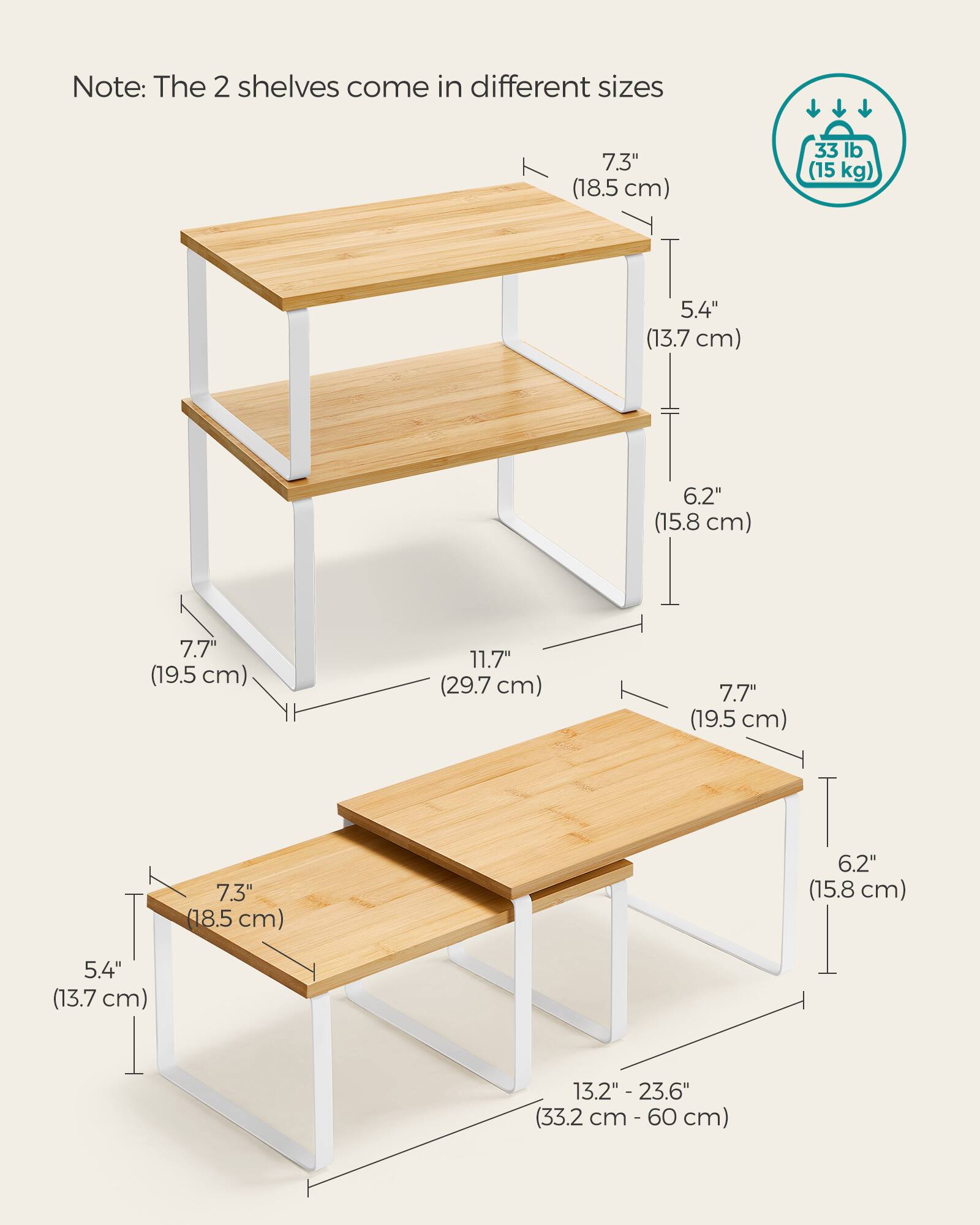 Note: The 2 shelves come in different sizes

7.3" (18.5 cm)
33 lb (15 kg)
5.4" (13.7 cm)
6.2" (15.8 cm)
7.7" (19.5 cm)
11.7" (29.7 cm)
7.7" (19.5 cm)
7.3" (18.5 cm)
6.2" (15.8 cm)
5.4" (13.7 cm)
13.2" - 23.6" (33.2 cm - 60 cm)