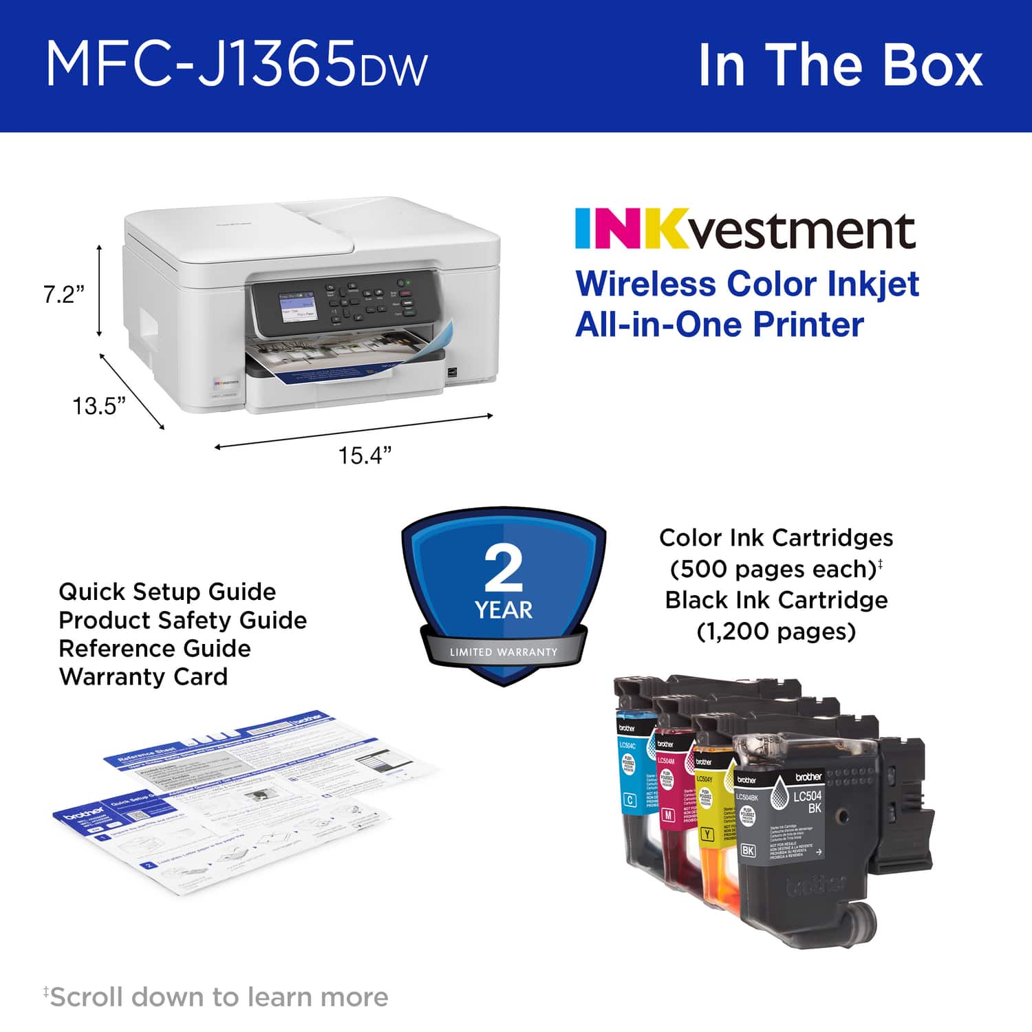 MFC-J1365DW In The Box
7.2" - 13.5" - 15.4"
NKvestment Wireless Color Inkjet All-in-One Printer
Quick Setup Guide
Product Safety Guide
Reference Guide
Warranty Card
2 YEAR LIMITED WARRANTY
Color Ink Cartridges (500 pages each)*
Black Ink Cartridge (1,200 pages)
Scroll down to learn more
