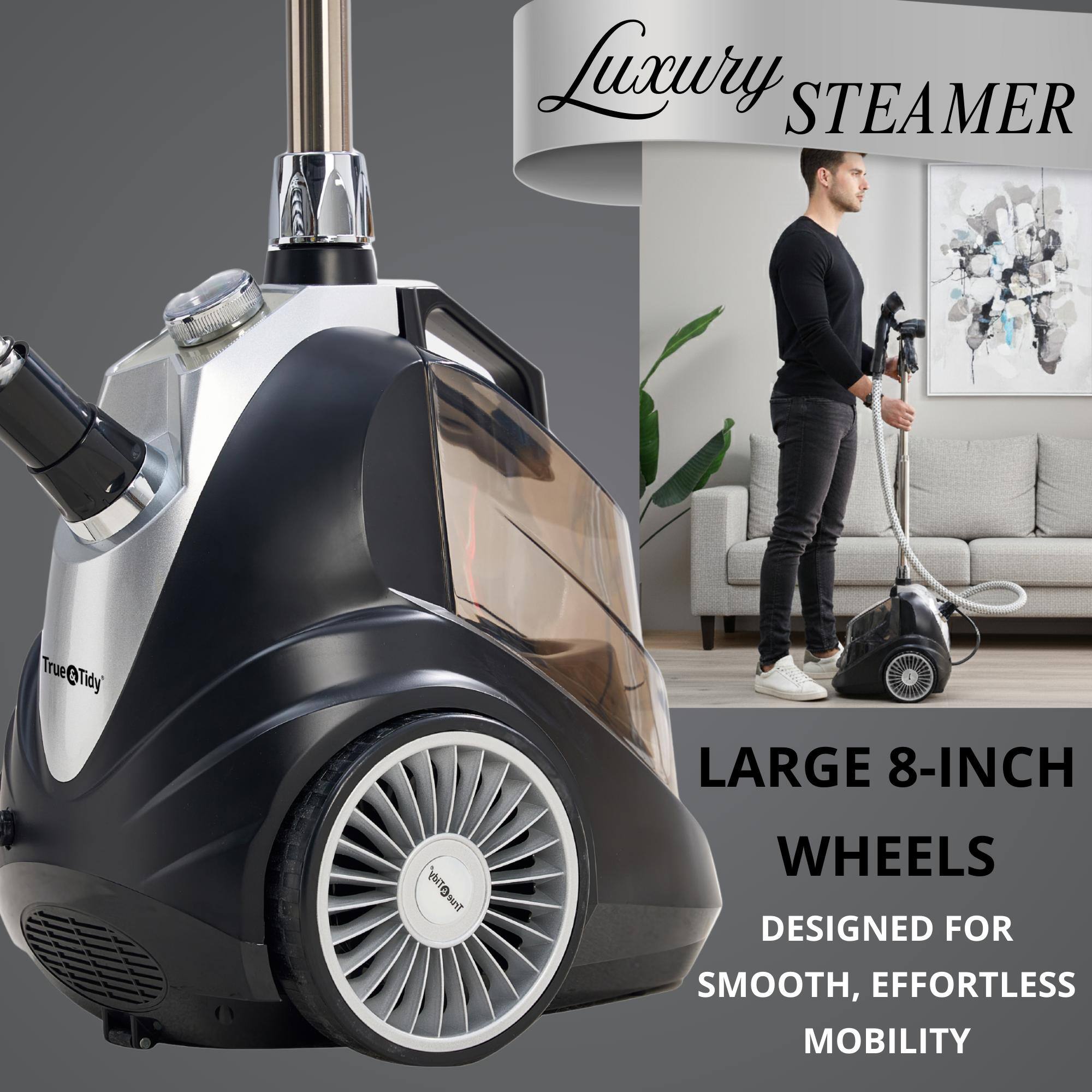 Luxury STEAMER  
True@Tidy  
LARGE 8-INCH WHEELS  
DESIGNED FOR SMOOTH, EFFORTLESS MOBILITY