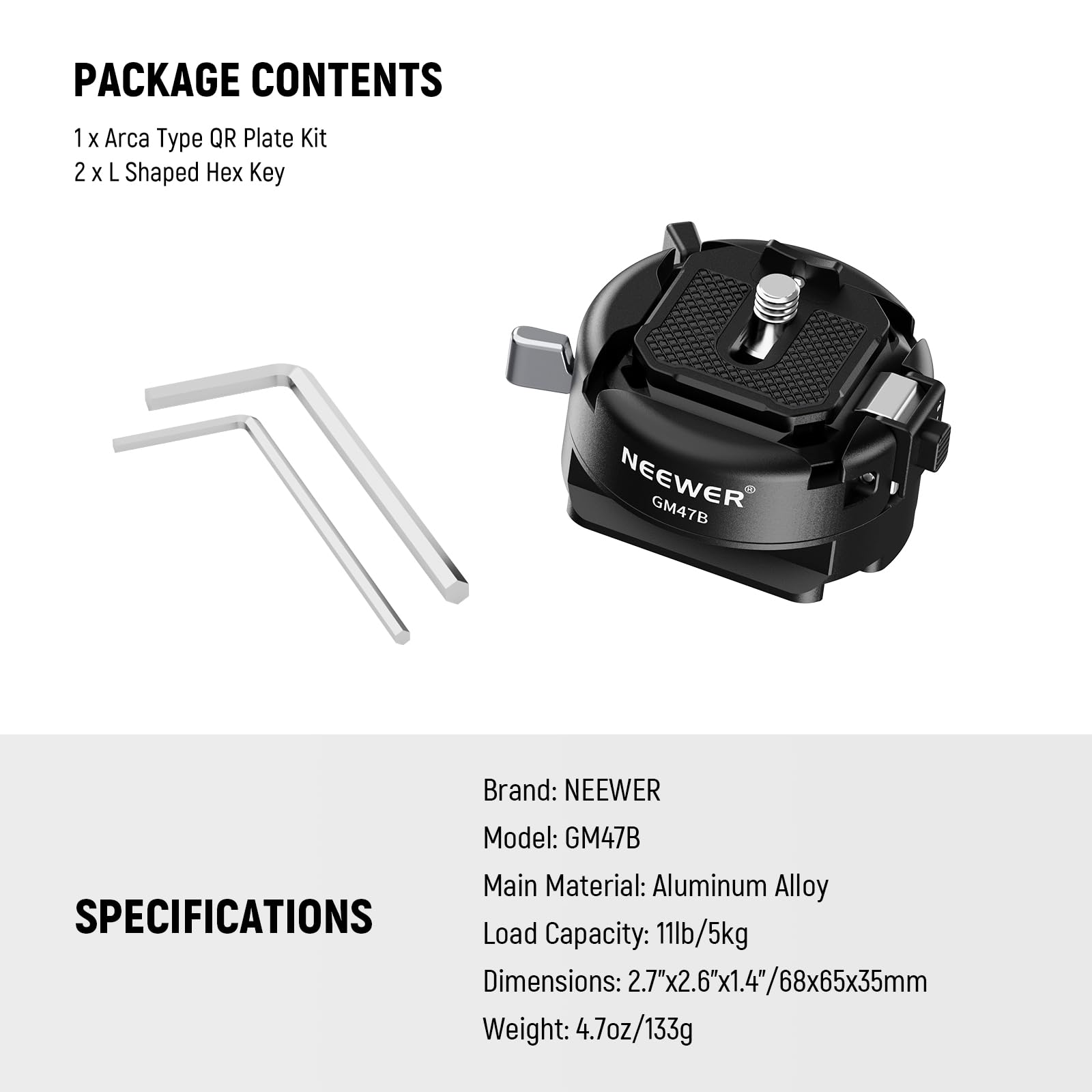 PACKAGE CONTENTS  
1 x Arca Type QR Plate Kit  
2 x L Shaped Hex Key  

Brand: NEEWER  
Model: GM47B  
Main Material: Aluminum Alloy  

SPECIFICATIONS  
Load Capacity: 11lb/5kg  
Dimensions: 2.7"x2.6"x1.4"/68x65x35mm  
Weight: 4.7oz/133g