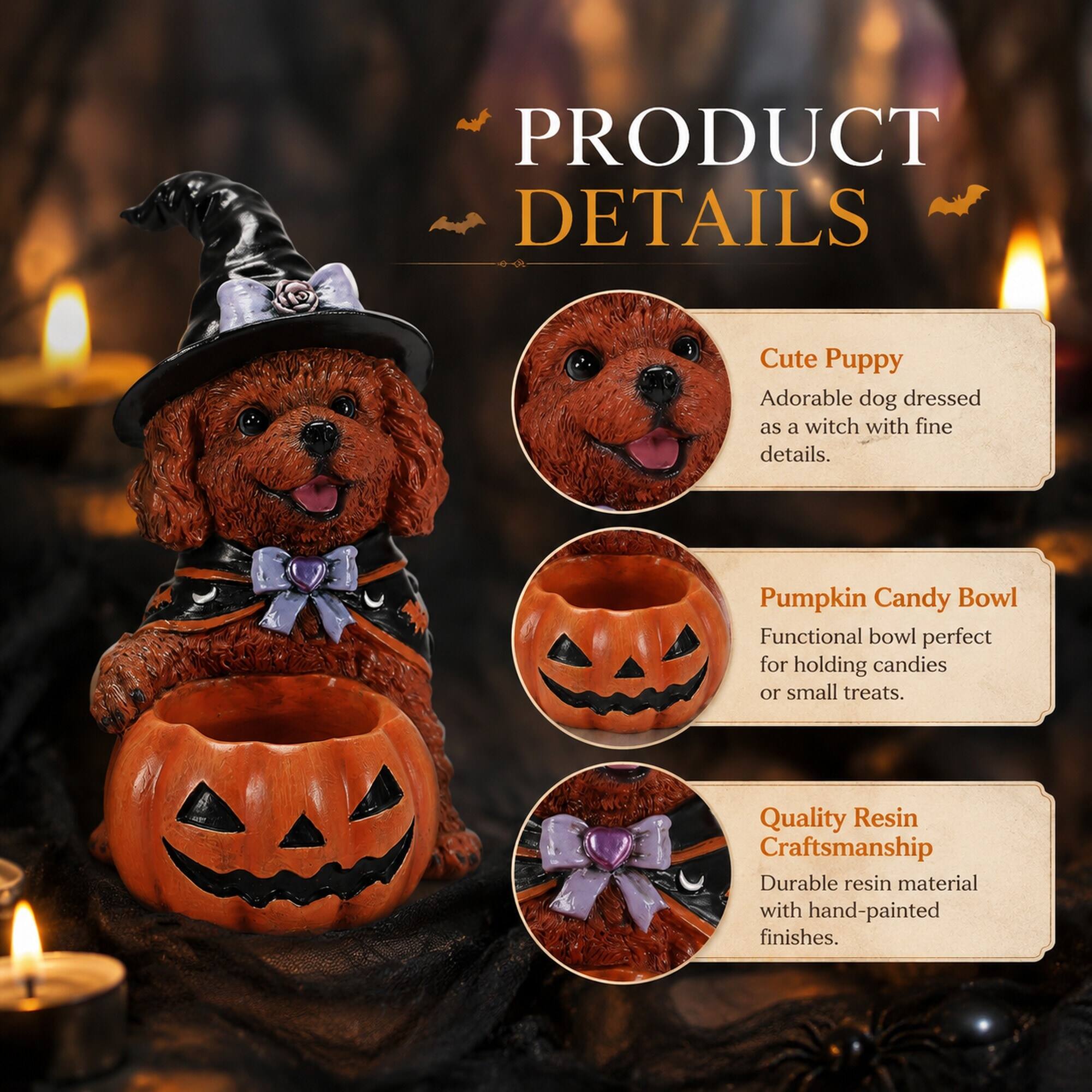 PRODUCT DETAILS

Cute Puppy
Adorable dog dressed as a witch with fine details.

Pumpkin Candy Bowl
Functional bowl perfect for holding candies or small treats.

Quality Resin Craftsmanship
Durable resin material with hand-painted finishes.