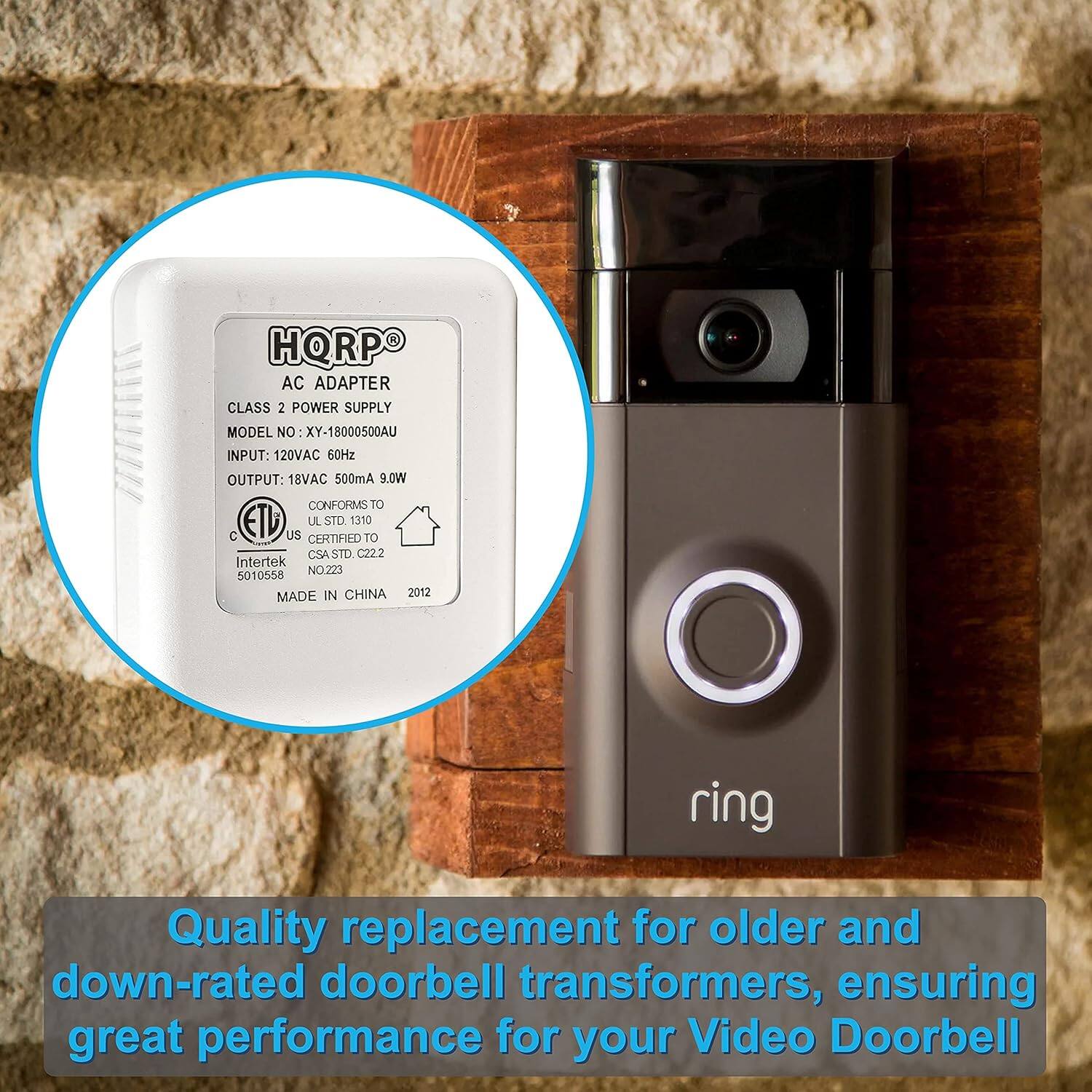 HQRPO AC ADAPTER CLASS 2 POWER SUPPLY MODEL NO XY-18000500AU  
INPUT: 120VAC 60Hz  
OUTPUT: 18VAC 500mA 9.0W  
CONFORMS TO UL STD 1310  
US CERTIFIED TO CSA STD C22.2  
Intertek NO.223 5010558  
MADE IN CHINA 2012  

Quality replacement for older and down-rated doorbell transformers, ensuring great performance for your Video Doorbell