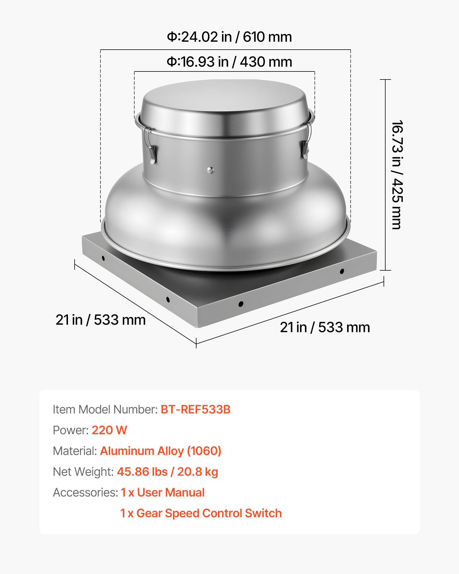 - Diameter: 24.02 in / 610 mm
- Height: 16.93 in / 430 mm
- Width: 16.73 in / 425 mm
- Length: 21 in / 533 mm

Item Model Number: BT-REF533B

Power: 220 W

Material: Aluminum Alloy (1060)

Net Weight: 45.86 lbs / 20.8 kg

Accessories: 
- 1 x User Manual
- 1 x Gear Speed Control Switch