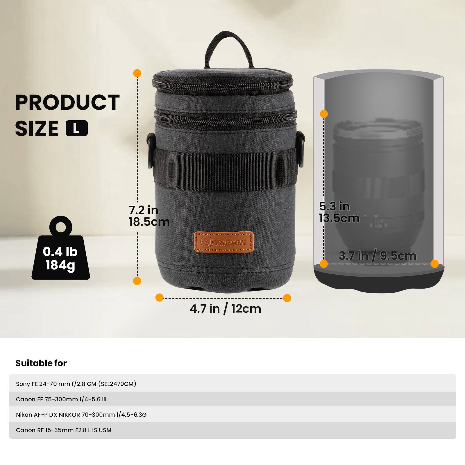 PRODUCT SIZE L  
7.2 in / 18.5 cm  
5.3 in / 13.5 cm  
0.4 lb / 184 g  
4.7 in / 12 cm  

Suitable for  
Sony FE 24-70 mm f/2.8 GM (SEL2470GM)  
Canon EF 75-300mm f/4-5.6 III  
Nikon AF-P DX NIKKOR 70-300mm f/4.5-6.3G  
Canon RF 15-35mm F2.8 L IS USM