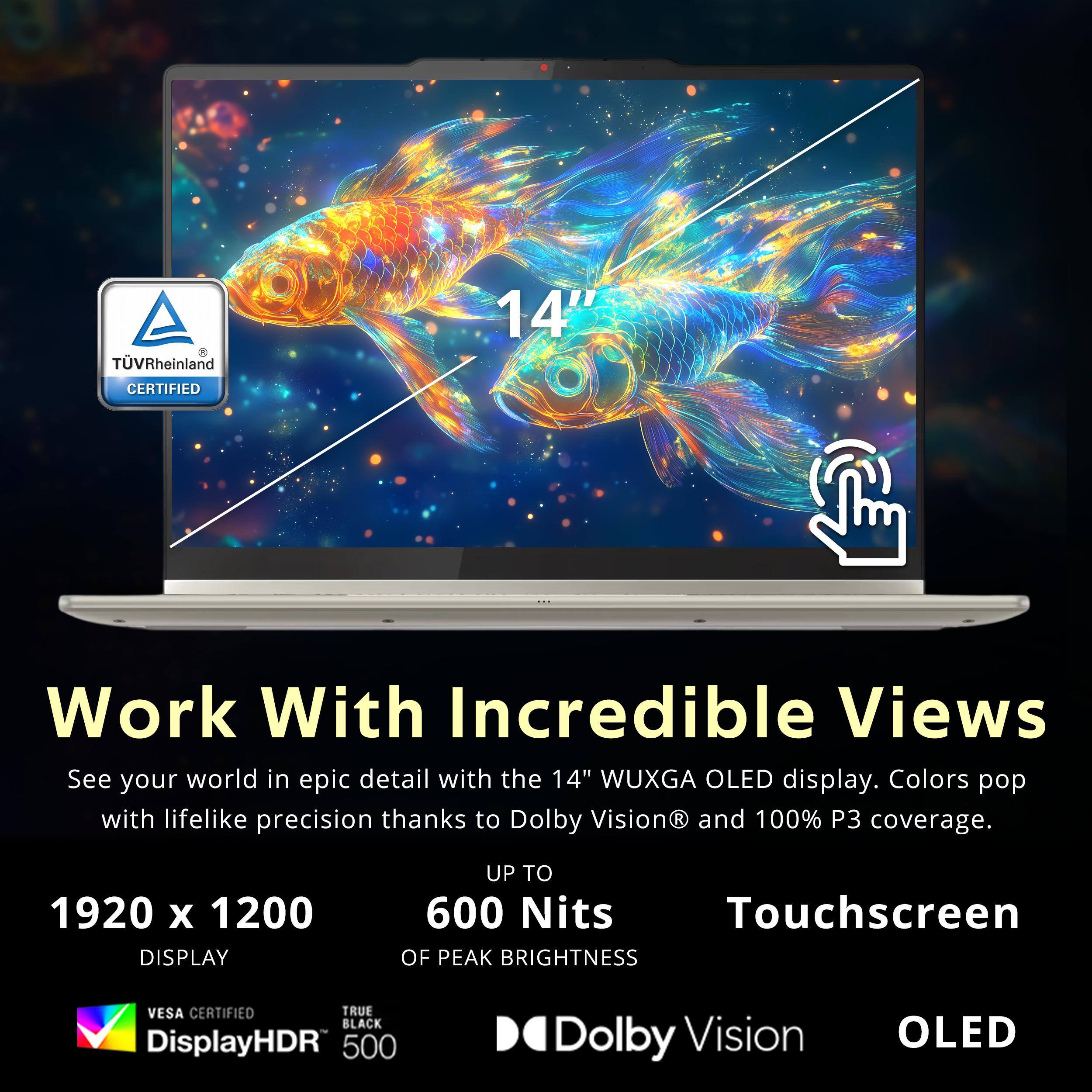 TUVRheinland CERTIFIED

Work With Incredible Views

See your world in epic detail with the 14" WUXGA OLED display. Colors pop with lifelike precision thanks to Dolby Vision and 100% P3 coverage.

1920 x 1200 DISPLAY

UP TO 600 Nits OF PEAK BRIGHTNESS

Touchscreen

VESA CERTIFIED

DisplayHDR 500

TRUE BLACK

Dolby Vision

OLED